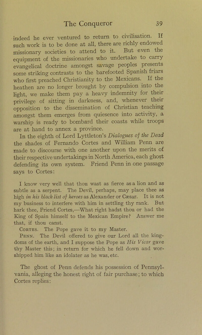 indeed he ever ventured to return to civilisation. If such work is to be done at all, there are richly endowed missionary societies to attend to it. But even the equipment of the missionaries who undertake to carry evangelical doctrine amongst savage peoples presents some striking contrasts to the barefooted Spanish friars who first preached Christianity to the Mexicans. If the heathen are no longer brought by compulsión into the light, we make them pay a heavy indemnity for their privilege of sitting in darkness, and, whenever their opposition to the dissemination of Christian teaching amongst them emerges from quiesence into activity, a warship is ready to bombard their coasts while troops are at hand to annex a province. In the eighth of Lord Lyttleton’s Dialogues of the Dead the shades of Femando Cortes and William Penn are made to discourse with one another upon the merits of their respective undertakings in North America, each ghost defending its own system. Friend Penn in one passage says to Cortes: I know very well that thou wast as fierce as a lion and as subtle as a serpent. The Devil, perhaps, may place thee as high in his black list of heroes as Alexander or Caesar. It is not my business to interfere with him in settling thy rank. But hark thee, Friend Cortes,—What right hadst thou or had the King of Spain himself to the Mexican Empire? Answer me that, if thou canst. Cortes. The Pope gave it to my Master. Penn. The Devil offered to give our Lord all the king- doms of the earth, and I suppose the Pope as His Vicar gave thy Master this; in return for which he fell down and wor- shipped him like an idolater as he was, etc. The ghost of Penn defends his possession of Pennsyl- vania, alleging the honest right of fair purchase; to which Cortes replies: