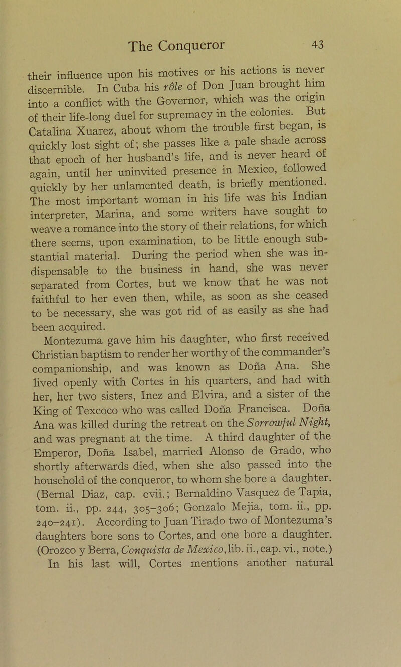 their influence upon his motives or his actions is never discernible. In Cuba his róle of Don Juan brought him into a conflict with the Governor, which was the ongm of their life-long duel for supremacy in the colonies. But Catalina Xuarez, about whom the trouble first began, is quickly lost sight of; she passes like a palé shade across that epoch of her husband’s life, and is never heard of again, until her uninvited presence in México, followed quickly by her unlamented death, is briefly mentioned. The most important woman in his life was his Indian interpreter, Marina, and some writers have sought to weave a romance into the story of their relations, for which there seems, upon examination, to be little enough sub- stantial material. During the period when she was in- dispensable to the business in hand, she was never separated from Cortes, but we know that he was not faithful to her even then, while, as soon as she ceased to be necessary, she was got rid of as easily as she had been acquired. Montezuma gave him his daughter, who first received Christian baptism to render her worthy of the commander’s companionship, and was known as Doña Ana. She lived openly with Cortes in his quarters, and had with her, her two sisters, Inez and Elvira, and a sister of the King of Texcoco who was called Doña Francisca. Doña Ana was killed during the retreat on the Sorrowful Night, and was pregnant at the time. A third daughter of the Emperor, Doña Isabel, married Alonso de Grado, who shortly afterwards died, when she also passed into the household of the conqueror, to whom she bore a daughter. (Bernal Diaz, cap. cvii.; Bernaldino Vasquez de Tapia, tom. ii., pp. 244, 305-306; Gonzalo Mejia, tom. ii., pp. 240—241). According to Juan Tirado two of Montezuma’s daughters bore sons to Cortes, and one bore a daughter. (Orozco y Berra, Conquista de México, lib. ii., cap. vi., note.) In his last will, Cortes mentions another natural