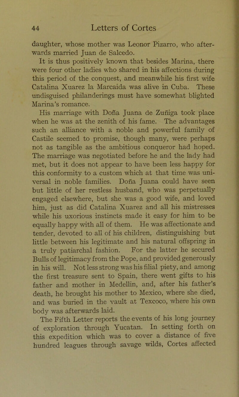 daughter, whose mother was Leonor Pizarro, who after- wards married Juan de Salcedo. It is thus positively known that besides Marina, there were four other ladies who shared in his affections during this period of the conquest, and meanwhile his first wife Catalina Xuarez la Marcaida was alive in Cuba. These undisguised philanderings must have somewhat blighted Marina’s romance. His marriage with Doña Juana de Zuñiga took place when he was at the zenith of his fame. The advantages such an alliance with a noble and powerful family of Castile seemed to promise, though many, were perhaps not as tangible as the ambitious conqueror had hoped. The marriage was negotiated before he and the lady had met, but it does not appear to have been less happy for this conformity to a custom which at that time was uni- versal in noble families. Doña Juana could have seen but little of her restless husband, who was perpetually engaged elsewhere, but she was a good wife, and loved him, just as did Catalina Xuarez and all his mistresses while his uxorious instincts made it easy for him to be equally happy with all of them. He was aífectionate and tender, devoted to all of his children, distinguishing but little between his legitímate and his natural offspring in a truly patiarchal fashion. For the latter he secured Bulls of legitimacy from the Pope, and provided generously in his will. Not less strong was his filial piety, and among the first treasure sent to Spain, there went gifts to his father and mother in Medellin, and, after his father’s death, he brought his mother to México, where she died, and was buried in the vault at Texcoco, where his own body was afterwards laid. The Fifth Letter reports the events of his long journey of exploration through Yucatán. In setting forth on this expedition which was to cover a distance of five hundred leagues through savage wilds, Cortes affected