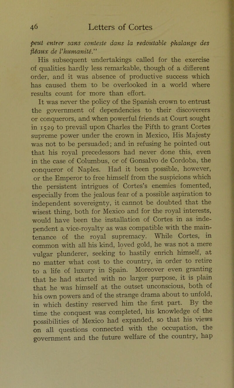 peut entrer sans conteste dans la redoutable phalange des fléaux de Vhumanité His subsequent undertakings called for the exercise of qualities hardly less remarkable, though of a different order, and it was absence of productive success which has caused them to be overlooked in a world where results count for more than effort. It was never the policy of the Spanish crown to entrust the government of dependencies to their discoverers or conquerors, and when powerful friends at Court sought in 1529 to prevail upon Charles the Fifth to grant Cortes supreme power under the crown in México, His Majestv was not to be persuaded; and in refusing he pointed out that his royal precedessors had never done this, even in the case of Columbus, or of Gonsalvo de Córdoba, the conqueror of Naples. Had it been possible, however, or the Emperor to free himself from the suspicions which the persistent intrigues of Cortes’s enemies fomented, especially from the jealous fear of a possible aspiration to independent sovereignty, it cannot be doubted that the wisest thing, both for México and for the royal interests, would have been the installation of Cortes in as inde- pendent a vice-royalty as was compatible with the main- tenance of the royal supremacy. While Cortes, in common with all his kind, loved gold, he was not a mere vulgar plunderer, seeking to hastily enrich himself, at no matter what cost to the country, in order to retire to a life of luxury in Spain. Moreover even granting that he had started with no larger purpose, it is plain that he was himself at the outset unconscious, both of his own powers and of the strange drama about to unfold, in which destiny reserved him the first part. By the time the conquest was completed, his knowledge of the possibilities of México had expanded, so that his views on all questions connected with the occupation, the government and the future welfare of the country, hap