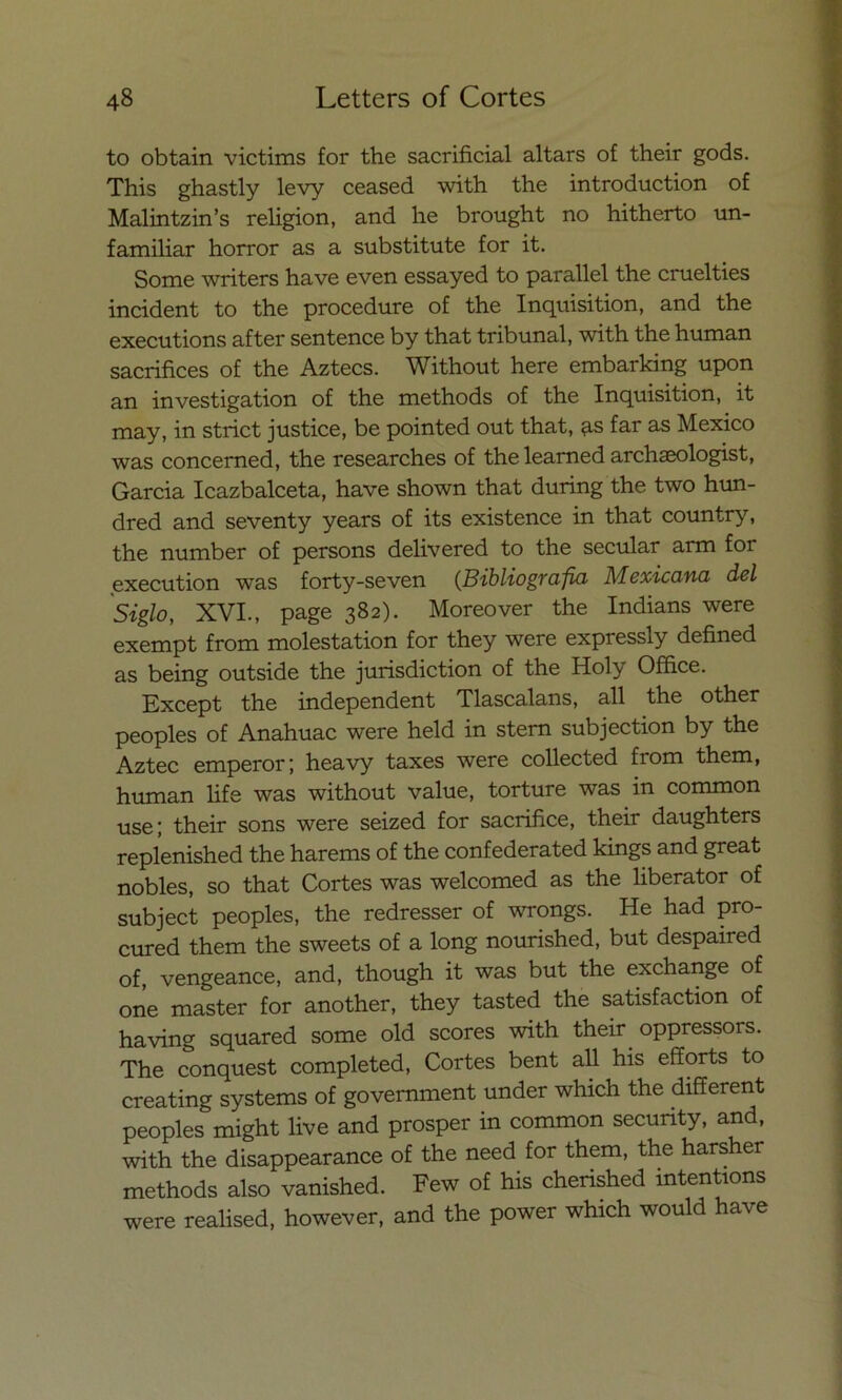 to obtain victims for the sacrificial altars of their gods. This ghastly levy ceased with the introduction of Malintzin’s religión, and he brought no hitherto un- familiar horror as a substitute for it. Some writers have even essayed to parallel the cruelties incident to the procedure of the Inquisition, and the executions after sentence by that tribunal, with the human sacrifices of the Aztecs. Without here embarking upon an investigation of the methods of the Inquisition, it may, in strict justice, be pointed out that, as far as México was concerned, the researches of the learned archaeologist, Garcia Icazbalceta, have shown that during the two hun- dred and seventy years of its existence in that country, the number of persons delivered to the secular arm for execution was forty-seven (Bibliografía Mexicana del Siglo, XVI-, page 382). Moreover the Indians were exempt from molestation for they were expressly defined as being outside the jurisdiction of the Holy Office. Except the independent Tlascalans, all the other peoples of Anahuac were held in stem subjection by the Aztec emperor; heavy taxes were collected from them, human life was without valué, torture was in common use; their sons were seized for sacrifice, their daughters replenished the harems of the confederated kings and great nobles, so that Cortes was welcomed as the liberator of subject peoples, the redresser of wrongs. He had pro- cured them the sweets of a long nourished, but despaired of, vengeance, and, though it was but the exchange of one master for another, they tasted the satisfaction of having squared some oíd scores with their oppressors. The conquest completed, Cortes bent all his efforts to creating systems of government under which the different peoples might live and prosper in common security, and, with the disappearance of the need for them, the harsher methods also vanished. Few of his cherished intentions were realised, however, and the power which would have