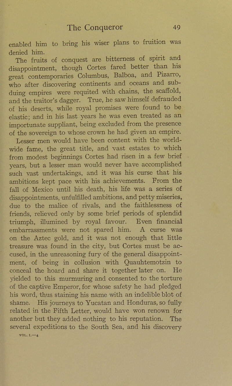 enabled him to bring his wiser plans to fruition was denied him. The fruits of conquest are bitterness of spirit and disappointment, though Cortes fared better than his great contemporaries Columbus, Balboa, and Pizarro, who after discovering continents and oceans and sub- duing empires were requited with chains, the scaffold, and the traitor’s dagger. True, he saw himself defrauded of his deserts, while royal promises were found to be elastic; and in his last years he was even treated as an importúnate suppliant, being excluded from the presence of the sovereign to whose crown he had given an empire. Lesser men would have been content with the world- wide fame, the great title, and vast estates to which from modest beginnings Cortes had risen in a few brief years, but a lesser man would never have accomplished such vast undertakings, and it was his curse that his ambitions kept pace with his achievements. From the fall of México until his death, his life was a series of disappointments, unfulfilled ambitions, and petty miseries, due to the malice of rivals, and the faithlessness of friends, relieved only by some brief periods of splendid triumph, illumined by royal favour. Even financial embarrassments were not spared him. A curse was on the Aztec gold, and it was not enough that little treasure was found in the city, but Cortes must be ac- cused, in the unreasoning fury of the general disappoint- ment, of being in collusion with Quauhtemotzin to conceal the hoard and share it together later on. He yielded to this murmuring and consented to the torture of the captive Emperor, for whose safety he had pledged his word, thus staining his ñame with an indelible blot of shame. His journeys to Yucatán and Honduras, so fully related in the Fifth Letter, would have won renown for another but they added nothing to his reputation. The several expeditions to the South Sea, and his discovery VOL. I.—4