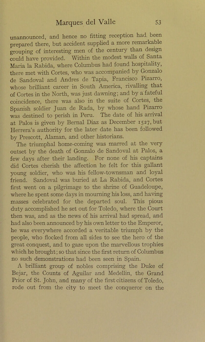 unannounced, and henee no fitting reception had been prepared there, but accident supplied a more remarkable grouping of interesting men of the century than design could have provided. Within the modest walls of Santa María la Rabida, where Columbus had found hospitality, there met with Cortes, who was accompanied by Gonzalo de Sandoval and Andrés de Tapia, Francisco Pizarro, whose brilliant career in South America, rivalling that of Cortes in the North, was just dawning; and by a fateful coincidence, there was also in the suite of Cortes, the Spanish soldier Juan de Rada, by whose hand Pizarro was destined to perish in Perú. The date of his arrival at Palos is given by Bemal Diaz as December 1527, but Herrera’s authority for the later date has been followed by Prescott, Alaman, and other historians. The triumphal home-coming was marred at the very outset by the death of Gonzalo de Sandoval at Palos, a few days after their landing. For none of his captains did Cortes cherish the affection he felt for this gallant young soldier, who was his fellow-townsman and loyal friend. Sandoval was buried at La Rabida, and Cortes first went on a pilgrimage to the shrine of Guadeloupe, where he spent some days in mourning his loss, and having masses celebrated for the departed soul. This pious duty accomplished he set out for Toledo, where the Court then was, and as the news of his arrival had spread, and had also been announced by his own letter to the Emperor, he was everywhere accorded a veritable triumph by the people, who flocked from all sides to see the hero of the great conquest, and to gaze upon the marvellous trophies which he brought; so that since the first return of Columbus no such demonstrations had been seen in Spain. A brilliant group of nobles comprising the Duke of Bejar, the Counts of Aguilar and Medellin, the Grand Prior of St. John, and many of the first citizens of Toledo, rodé out from the city to meet the conqueror on the