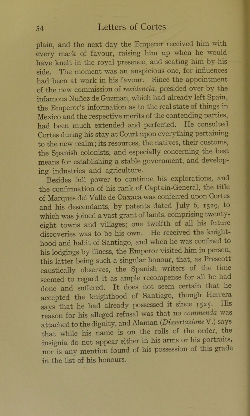 plain, and the next day the Emperor received him with every mark of favour, raising him up when he would have knelt in the royal presence, and seating him by his side. The moment was an auspicious one, for influences had been at work in his favour. Since the appointment of the new commission of residencia, presided over by the infamous Nuñez de Guzman, which had already left Spain, the Emperor’s information as to the real State of things in México and the respective merits of the contending parties, had been much extended and perfected. He consulted Cortes during his stay at Court upon everything pertaining to the new realm; its resources, the natives, their customs, the Spanish colonists, and especially concerning the best means for establishing a stable government, and develop- ing industries and agriculture. Besides full power to continué his explorations, and the confirmation of his rank of Captain-General, the title of Marques del Valle de Oaxaca was conferred upon Cortes and his descendants, by patents dated July 6, i529> which was joined a vast grant of lands, comprising twenty- eight towns and villages; one twelfth of all his future discoveries was to be his own. He received the knight- hood and habit of Santiago, and when he was confined to his lodgings by illness, the Emperor visited him in person, this latter being such a singular honour, that, as Prescott caustically observes, the Spanish writers of the time seemed to regard it as ampie recompense for all he had done and suffered. It does not seem certain that he accepted the knighthood of Santiago, though Herrera says that he had already possessed it since 1525. His reason for his alleged refusal was that no commenda was attached to the dignity, and Alaman (Dissertazione V.) says that while his ñame is on the rolls of the order, the insignia do not appear either in his arms or his portraits, ñor is any mention found of his possession of this grade in the list of his honours.