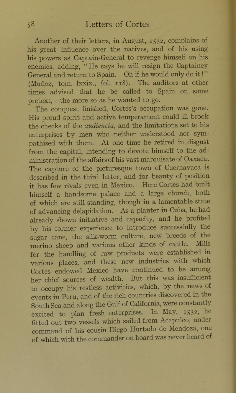 Another of their letters, in August, 1532, complains of his great influence over the natives, and of his using his powers as Captain-General to revenge himself on his enemies, adding, “ He says he will resign the Captaincy General and return to Spain. Oh if he would only do it! ” (Muñoz, tom. lxxix., fol. 118). The auditors at other times advised that he be called to Spain on some pretext,—the more so as he wanted to go. The conquest finished, Cortes’s occupation was gone. His proud spirit and active temperament could ill brook the checks of the audiencia, and the limitations set to his enterprises by men who neither understood ñor sym- pathised with them. At one time he retired in disgust from the capital, intending to devote himself to the ad- ministration of the affairsof his vast marquisate of Oaxaca. The capture of the picturesque town of Cuerna vaca is described in the third letter, and for beauty of position it has few rivals even in México. Here Cortes had built himself a handsome palace and a large church, both of which are still standing, though in a lamentable State of advancing delapidation. As a planter in Cuba, he had already shown initiative and capacity, and he profited by his former experience to introduce successfully the sugar cañe, the silk-worm culture, new breeds of the merino sheep and various other kinds of cattle. Mills for the handling of raw products were established in various places, and these new industries with which Cortes endowed México have continued to be among her chief sources of wealth. But this was msufficient to occupy his restless activities, which, by the news of events in Perú, and of the rich countries discovei cd in the South Sea and along the Gulf of California, were constantly excited to plan fresh enterprises. In May, 15 32» fitted out two vessels which sailed from Acapulco, under command of his cousin Diego Hurtado de Mendoza, one of which with the commander on board was never heai d of