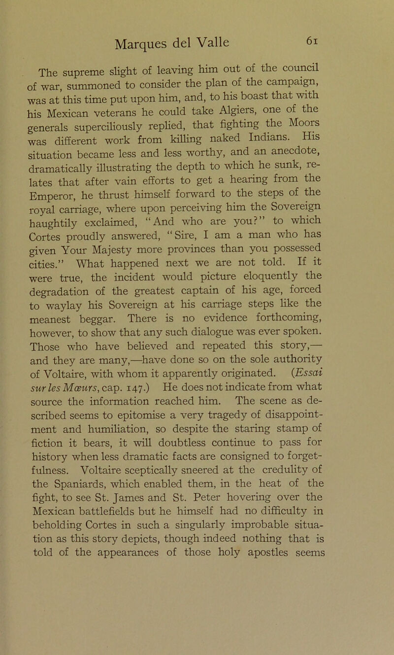 The supreme slight of leaving him out of the council of war, summoned to consider the plan of the campaign, was at this time put upon him, and, to his boast that with his Mexican veterans he could take Algiers, one of the generáis superciliously rephed, that fighting the Moois was different work from killing naked Indians. His situation became less and less worthy, and an anecdote, dramatically illustrating the depth to which he sunk, re- lates that after vain efforts to get a hearing from the Emperor, he thrust himself forward to the steps of the royal carriage, where upon perceiving him the Sovereign haughtily exclaimed, “And who are you?” to which Cortes proudly answered, “Sire, I am a man who has given Your Majesty more provinces than you possessed cities.” What happened next we are not told. If it were true, the incident would picture eloquently the degradation of the greatest captain of his age, forced to waylay his Sovereign at his carriage steps like the meanest beggar. There is no evidence forthcoming, however, to show that any such dialogue was ever spoken. Those who have believed and repeated this story,— and they are many,—have done so on the solé authority of Voltaire, with whom it apparently originated. (Essai sur les Moeurs, cap. 147.) He does not indicate from what source the information reached him. The scene as de- scribed seems to epitomise a very tragedy of disappoint- ment and humiliation, so despite the staring stamp of fiction it bears, it will doubtless continué to pass for history when less dramatic facts are consigned to forget- fulness. Voltaire sceptically sneered at the credulity of the Spaniards, which enabled them, in the heat of the fight, to see St. James and St. Peter hovering over the Mexican battlefields but he himself had no difficulty in beholding Cortes in such a singularly improbable situa- tion as this story depicts, though indeed nothing that is told of the appearances of those holy apostles seems