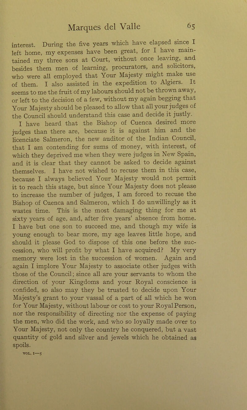 interest. During the five years which have elapsed since I left home, my expenses have been great, for I have main- tained my three sons at Court, without once leaving, and besides them men of learning, procurators, and solicitors, who were all employed that Your Majesty might make use of them. I also assisted in the expedition to Algiers. It seems to me the fruit of my labours should not be thrown away, or left to the decisión of a few, without my again begging that Your Majesty should be pleased to allow that all your judges of the Council should understand this case and decide it justly. I have heard that the Bishop of Cuenca desired more judges than there are, because it is against him and the licenciate Salmerón, the new auditor of the Indian Council, that I am contending for sums of money, with interest, of which they deprived me when they were judges in New Spain, and it is clear that they cannot be asked to decide against themselves. I have not wished to recuse them in this case, because I always believed Your Majesty would not permit it to reach this stage, but since Your Majesty does not please to increase the number of judges, I am forced to recuse the Bishop of Cuenca and Salmerón, which I do unwillingly as it wastes time. This is the most damaging thing for me at sixty years of age, and, after five years’ absence from home. I have but one son to succeed me, and though my wife is young enough to bear more, my age leaves little hope, and should it please God to dispose of this one before the suc- cession, who will profit by what I have acquired? My very memory were lost in the succession of women. Again and again I implore Your Majesty to associate other judges with those of the Council; since all are your servants to whom the direction of your Kingdoms and your Royal conscience is confided, so also may they be trusted to decide upon Your Majesty’s grant to your vassal of a part of all which he won for Your Majesty, without labour or cost to your RoyalPerson, ñor the responsibility of directing ñor the expense of paying the men, who did the work, and who so loyally made over to Your Majesty, not only the country he conquered, but a vast quantity of gold and silver and jewels which he obtained as spoils. VOL. I—5