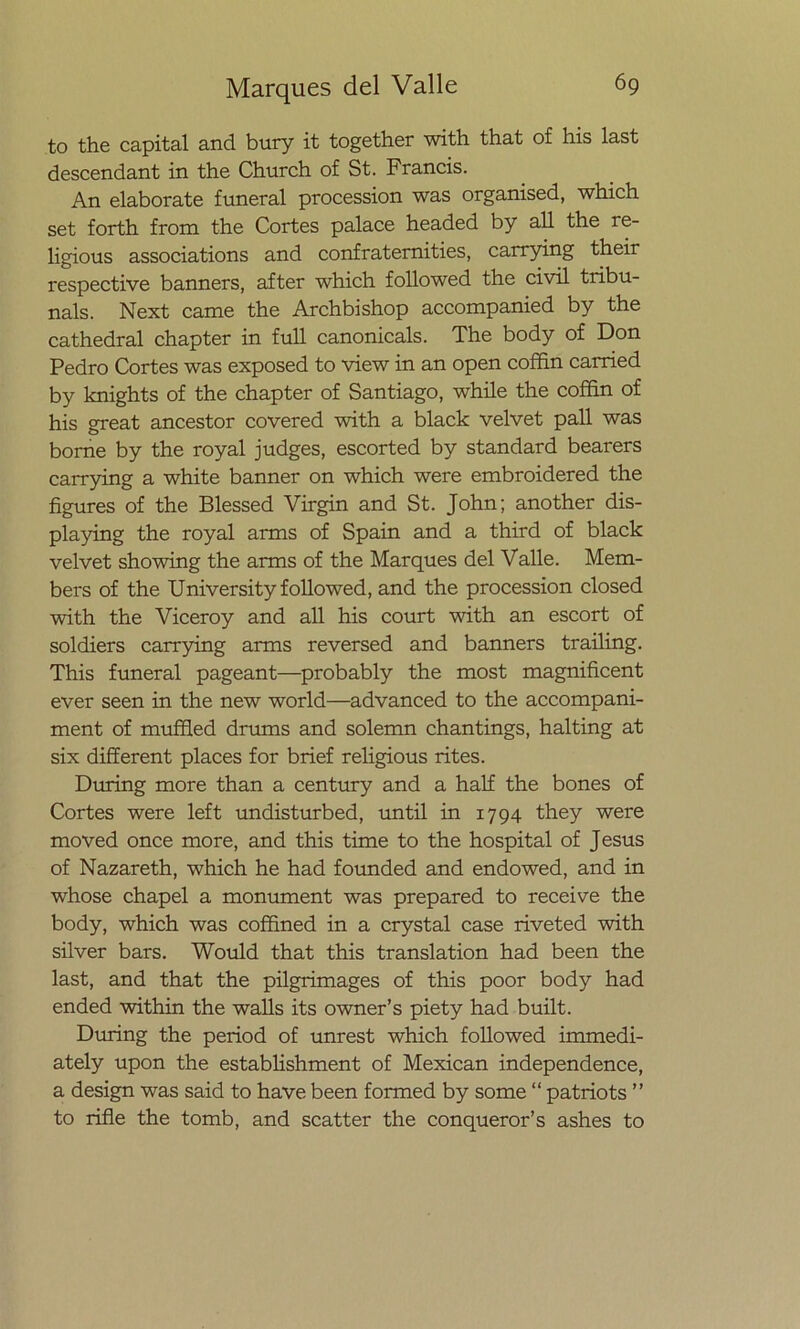 to the capital and bury it together with that of his last descendant in the Church of St. Francis. An elabórate funeral procession was organised, which set forth from the Cortes palace headed by all the re- ligious associations and confratemities, carrying their respective banners, after which followed the civil tribu- nals. Next carne the Archbishop accompanied by the cathedral chapter in full canonicals. The body of Don Pedro Cortes was exposed to view in an open coffin carried by knights of the chapter of Santiago, while the coffin of his great ancestor covered with a black velvet pall was borne by the royal judges, escorted by standard bearers carrying a white banner on which were embroidered the figures of the Blessed Virgin and St. John; another dis- playing the royal arms of Spain and a third of black velvet showing the arms of the Marques del Valle. Mem- bers of the University followed, and the procession closed with the Viceroy and all his court with an escort of soldiers carrying arms reversed and banners trailing. This funeral pageant—probably the most magnificent ever seen in the new world—advanced to the accompani- ment of muffled drums and solemn chantings, halting at six different places for brief religious rites. During more than a century and a half the bones of Cortes were left undisturbed, until in 1794 they were moved once more, and this time to the hospital of Jesús of Nazareth, which he had founded and endowed, and in whose chapel a monument was prepared to receive the body, which was coffined in a crystal case riveted with silver bars. Would that this translation had been the last, and that the pilgrimages of this poor body had ended within the walls its owner’s piety had built. During the period of unrest which followed immedi- ately upon the establishment of Mexican independence, a design was said to have been formed by some “ patriots ” to rifle the tomb, and scatter the conqueror’s ashes to