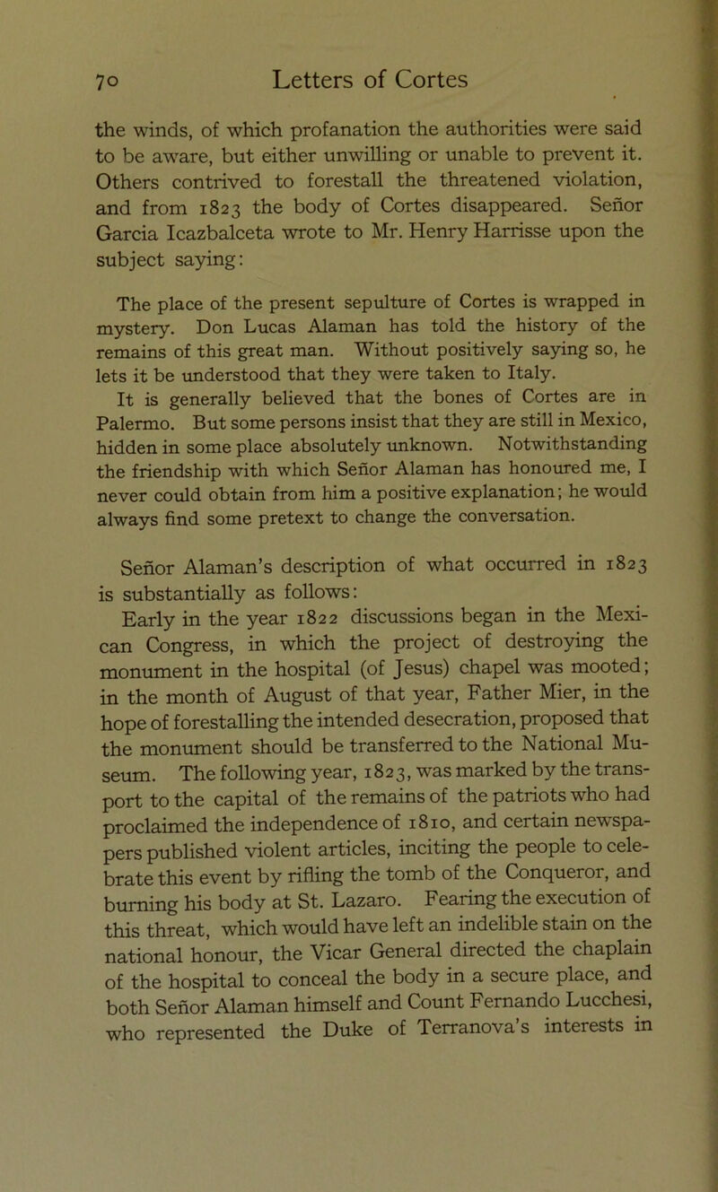 the winds, of which profanation the authorities were said to be aware, but either unwilling or unable to prevent it. Others contrived to forestall the threatened violation, and from 1823 the body of Cortes disappeared. Señor García Icazbalceta wrote to Mr. Henry Harrisse upon the subject saying: The place of the present sepulture of Cortes is wrapped in mystery. Don Lucas Alaman has told the history of the remains of this great man. Without positively saying so, he lets it be understood that they were taken to Italy. It is generally believed that the bones of Cortes are in Palermo. But some persons insist that they are still in México, hidden in some place absolutely unknown. Notwithstanding the friendship with which Señor Alaman has honoured me, I never could obtain from him a positive explanation; he would always find some pretext to change the conversation. Señor Alaman’s description of what occurred in 1823 is substantially as follows: Early in the year 1822 discussions began in the Mexi- can Congress, in which the project of destroying the monument in the hospital (of Jesús) chapel was mooted; in the month of August of that year, Father Mier, in the hope of forestalling the intended desecration, proposed that the monument should be transferred to the National Mu- seum. The following year, 1823, was marked by the trans- port to the capital of the remains of the patriots who had proclaimed the independence of 1810, and certain newspa- pers published violent articles, inciting the people to celé- brate this event by rifling the tomb of the Conqueror, and burning his body at St. Lazaro. Fearing the execution of this threat, which would have left an indelible stain on the national hónour, the Vicar General directed the chaplain of the hospital to conceal the body in a secure place, and both Señor Alaman himself and Count Fernando Lucchesi, who represented the Duke of Terranova s interests in