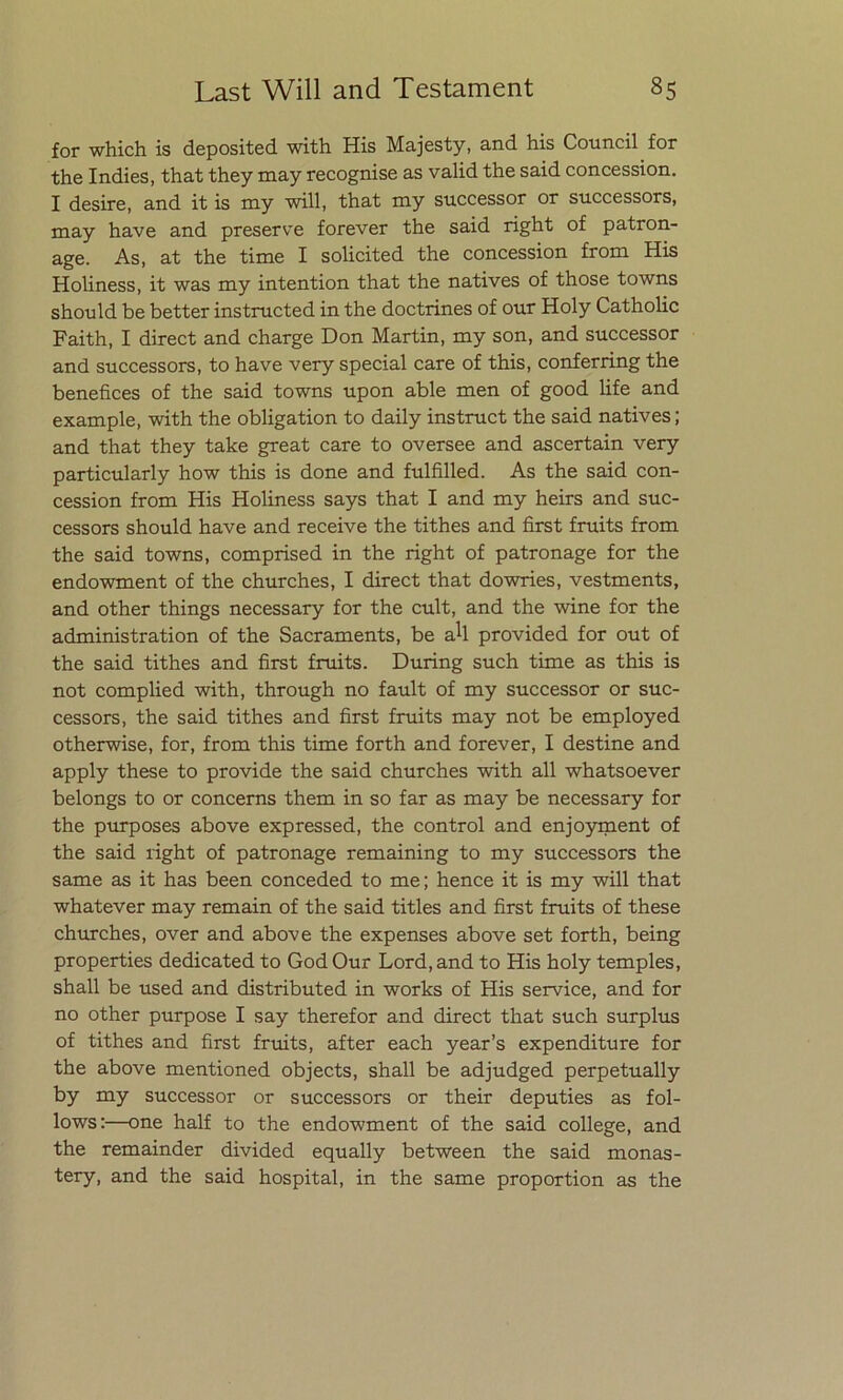 for which is deposited with His Majesty, and his Council for the Indies, that they may recognise as valid the said concession. I desire, and it is my will, that xny successor or successors, may have and preserve forever the said right of patron- age. As, at the time I solicited the concession from His Holiness, it was my intention that the natives of those towns should be better instructed in the doctrines of our Holy Catholic Faith, I direct and charge Don Martin, my son, and successor and successors, to have very special care of this, conferring the benefices of the said towns upon able men of good life and example, with the obligation to daily instruct the said natives; and that they take great care to oversee and ascertain very particularly how this is done and fulfilled. As the said con- cession from His Holiness says that I and my heirs and suc- cessors should have and receive the tithes and first fruits from the said towns, comprised in the right of patronage for the endowment of the churches, I direct that dowries, vestments, and other things necessary for the cult, and the wine for the administration of the Sacraments, be aU provided for out of the said tithes and first fruits. During such time as this is not complied with, through no fault of my successor or suc- cessors, the said tithes and first fruits may not be employed otherwise, for, from this time forth and forever, I destine and apply these to provide the said churches with all whatsoever belongs to or concerns them in so far as may be necessary for the purposes above expressed, the control and enjoyment of the said right of patronage remaining to my successors the same as it has been conceded to me; henee it is my will that whatever may remain of the said titles and first fruits of these churches, over and above the expenses above set forth, being properties dedicated to God Our Lord, and to His holy temples, shall be used and distributed in works of His Service, and for no other purpose I say therefor and direct that such surplus of tithes and first fruits, after each year’s expenditure for the above mentioned objeets, shall be adjudged perpetually by my successor or successors or their deputies as fol- lows:—one half to the endowment of the said college, and the remainder divided equally between the said monas- tery, and the said hospital, in the same proportion as the