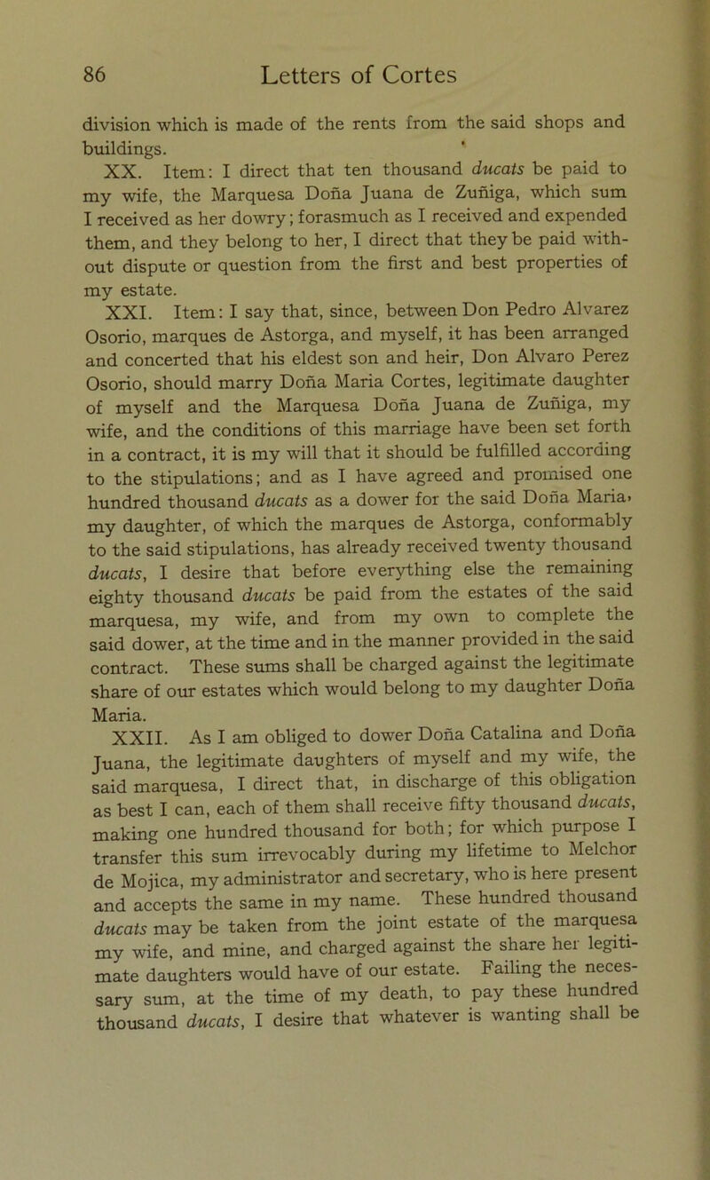 división which is made of the rents from the said shops and buildings. XX. Item: I direct that ten thousand ducats be paid to my wife, the Marquesa Doña Juana de Zuñiga, which sum I received as her dowry; forasmuch as I received and expended them, and they belong to her, I direct that they be paid with- out dispute or question from the first and best properties of my estáte. XXI. Item: I say that, since, between Don Pedro Alvarez Osorio, marques de Astorga, and myself, it has been arranged and concerted that his eldest son and heir, Don Alvaro Perez Osorio, should marry Doña María Cortes, legitimate daughter of myself and the Marquesa Doña Juana de Zuñiga, my wife, and the conditions of this marriage have been set forth in a contract, it is my will that it should be fulfilled according to the stipulations; and as I have agreed and promised one hundred thousand ducats as a dower for the said Doña María» my daughter, of which the marques de Astorga, conformably to the said stipulations, has already received twenty thousand ducats, I desire that before everything else the remaining eighty thousand ducats be paid from the estates of the said marquesa, my wife, and from my own to complete the said dower, at the time and in the manner provided in the said contract. These sums shall be charged against the legitimate share of our estates which would belong to my daughter Doña María. XXII. As I am obliged to dower Doña Catalina and Doña Juana, the legitimate daughters of myself and my wife, the said marquesa, I direct that, in discharge of this obligation as best I can, each of them shall receive fifty thousand ducats, making one hundred thousand for both; for which purpose I transfer this sum irrevocably during my lifetime to Melchor de Mojica, my administrator and secretary, who is here present and accepts the same in my ñame. These hundred thousand ducats may be taken from the joint estáte of the marquesa my wife, and mine, and charged against the share hei legiti- mate daughters would have of our estáte. Failing the neces- sary sum, at the time of my death, to pay these hundred thousand ducats, I desire that whatever is wanting shall be