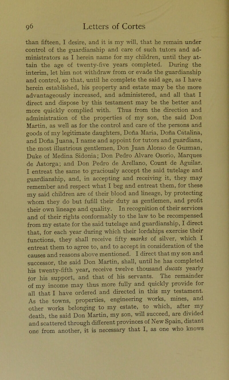 than fifteen, I desire, and it is my will, that he remain under control of the guardianship and care of such tutors and ad- ministrators as I herein ñame for my children, until they at- tain the age of twenty-five years completed. During the interim, let him not withdraw from or evade the guardianship and control, so that, until he complete the said age, as I have herein established, his property and estáte may be the more advantageously increased, and administered, and all that I direct and dispose by this testament may be the better and more quickly complied with. Thus from the direction and administration of the properties of my son, the said Don Martin, as well as for the control and care of the persons and goods of my legitímate daughters, Doña María, Doña Catalina, and Doña Juana, I ñame and appoint for tutors and guardians, the most illustrious gentlemen, Don Juan Alonso de Guzman, Duke of Medina Sidonia; Don Pedro Alvare Osorio, Marques de Astorga; and Don Pedro de Arellano, Count de Aguilar. I entreat the same to graciously accept the said tutelage and guardianship, and, in accepting and receiving it, they may remember and respect what I beg and entreat them, for these my said children are of their blood and lineage, by protecting whom they do but fufill their duty as gentlemen, and profit their own lineage and quality. In recognition of their Services and of their rights conformably to the law to be recompensed from my estáte for the said tutelage and guardianship, I direct that, for each year during which their lordships exercise their functions, they shall receive fifty marks of silver, which I entreat them to agree to, and to accept in consideration of the causes and reasons above mentioned. I direct that my son and successor, the said Don Martin, shall, until he has completed his twenty-fifth year, receive twelve thousand ducats yearly for his support, and that of his servants. The remainder of my income may thus more fully and quickly provide for all that I have ordered and directed in this my testament. As the towns, properties, engineering works, mines, and other works belonging to my estáte, to which, after my death, the said Don Martin, my son, will succeed, are divided and scattered through different provinces of New Spain, distant one from another, it is necessary that I, as one who knows