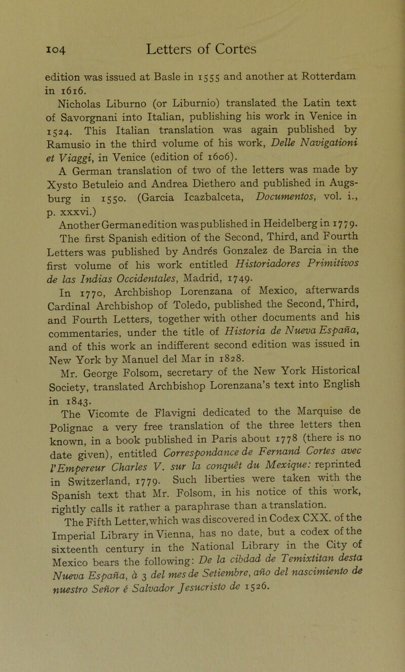 edition was issued at Basle in 1555 and another at Rotterdam in 1616. Nicholas Liburno (or Liburnio) translated the Latín text of Savorgnani into Italian, publishing his work in Venice in 1524. This Italian translation was again published by Ramusio in the third volume of his work, Delle Navigationi et Viaggi, in Venice (edition of 1606). A Germán translation of two of the letters was made by Xysto Betuleio and Andrea Diethero and published in Augs- burg in 1550. (García Icazbalceta, Documentos, vol. i., p. xxxvi.) Another Germán edition was published in Heidelberg in 1779. The first Spanish edition of the Second, Third, and Fourth Letters was published by Andrés González de Barcia in the first volume of his work entitled Historiadores Primitivos de las Indias Occidentales, Madrid, 1749- In 1770, Archbishop Lorenzana of México, afterwards Cardinal Archbishop of Toledo, published the Second, Third, and Fourth Letters, together with other documents and his commentaries, under the title of Historia de Nueva España, and of this work an indifferent second edition was issued in New York by Manuel del Mar in 1828. Mr. George Folsom, secretary of the New York Historical Society, translated Archbishop Lorenzana’s text into English in 1843- The Vicomte de Flavigni dedicated to the Marquise de Polignac a very free translation of the three letters then known, in a book published in París about 1778 (there is no date given), entitled Correspondance de Fernand Cortes avec VEmpereur Charles V. sur la conquét du Mexique: reprinted in Switzerland, 1779. Such liberties were taken with the Spanish text that Mr. Folsom, in his notice of this work, rightly calis it rather a paraphrase than a translation. The Fifth Letter.which was discovered in Codex CXX. of the Imperial Library inVienna, has no date, but a codex ofthe sixteenth century in the National Library in the City of México bears the following: De la cibdad de Temixtitan desta Nueva España, á 3 del mes de Setiembre, año del nascimiento de nuestro Señor é Salvador Jesucristo de 1526.