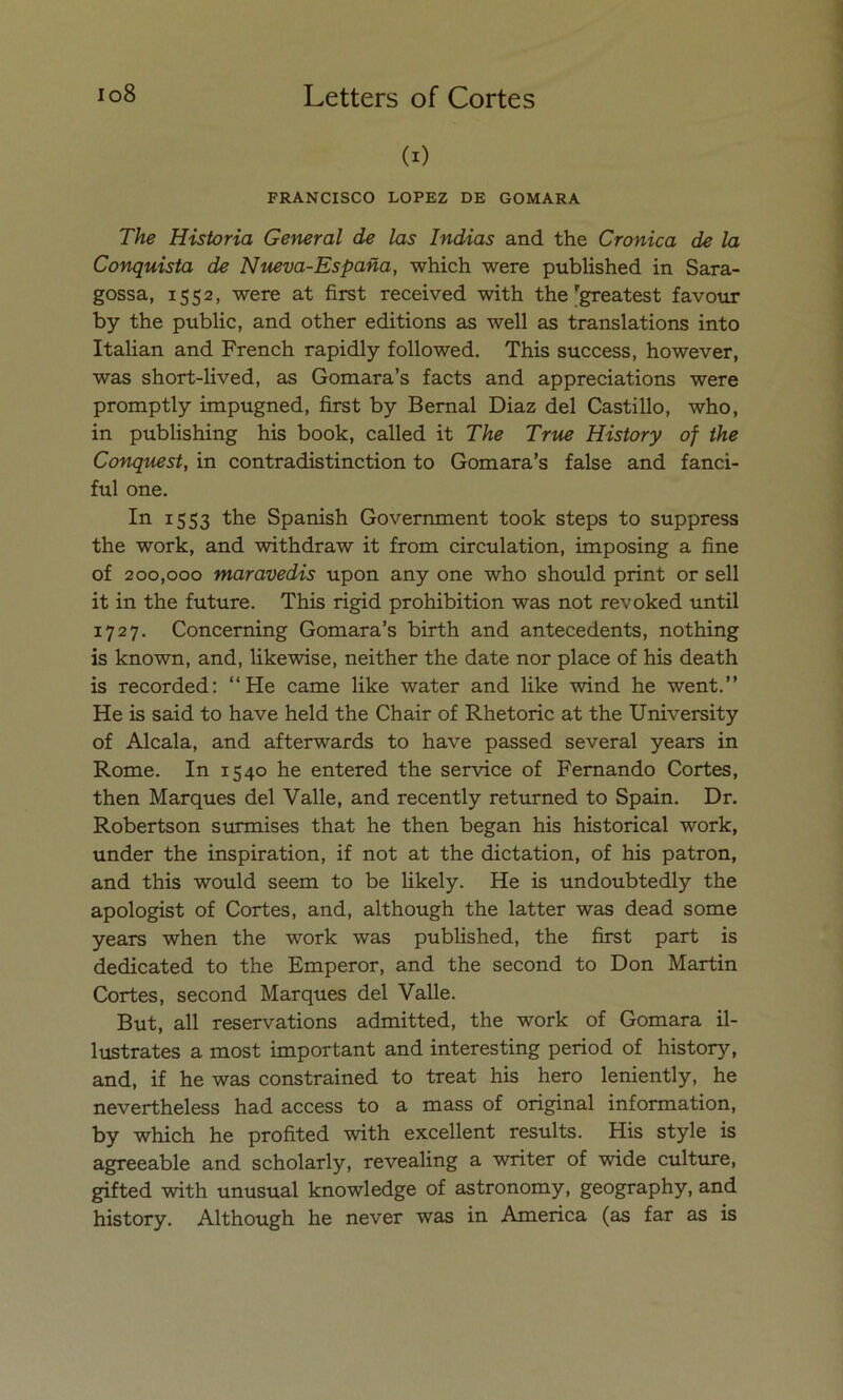 (i) FRANCISCO LOPEZ DE GOMARA The Historia General de las Indias and the Crónica de la Conquista de Nueva-España, which were published in Sara- gossa, 1552, were at first received with the'greatest favour by the public, and other editions as well as translations into Italian and French rapidly followed. This success, however, was short-lived, as Gomara’s facts and appreciations were promptly impugned, first by Bernal Díaz del Castillo, who, in publishing his book, called it The True History of the Conquest, in contradistinction to Gomara’s false and fanci- ful one. In 1553 the Spanish Government took steps to suppress the work, and withdraw it from circulation, imposing a fine of 200,000 maravedís upon any one who should print or sell it in the future. This rigid prohibition was not revoked until 1727. Concerning Gomara’s birth and antecedents, nothing is known, and, likewise, neither the date ñor place of his death is recorded: “He carne like water and like wind he went.” He is said to have held the Chair of Rhetoric at the University of Aléala, and afterwards to have passed several years in Rome. In 1540 he entered the Service of Femando Cortes, then Marques del Valle, and recently returned to Spain. Dr. Robertson surmises that he then began his historical work, under the inspiration, if not at the dictation, of his patrón, and this would seem to be likely. He is undoubtedly the apologist of Cortes, and, although the latter was dead some years when the work was published, the first part is dedicated to the Emperor, and the second to Don Martin Cortes, second Marques del Valle. But, all reservations admitted, the work of Gomara il- lustrates a most important and interesting period of history, and, if he was constrained to treat his hero leniently, he nevertheless had access to a mass of original information, by which he profited with excellent results. His style is agreeable and scholarly, revealing a writer of wide culture, gifted with unusual knowledge of astronomy, geography, and history. Although he never was in America (as far as is