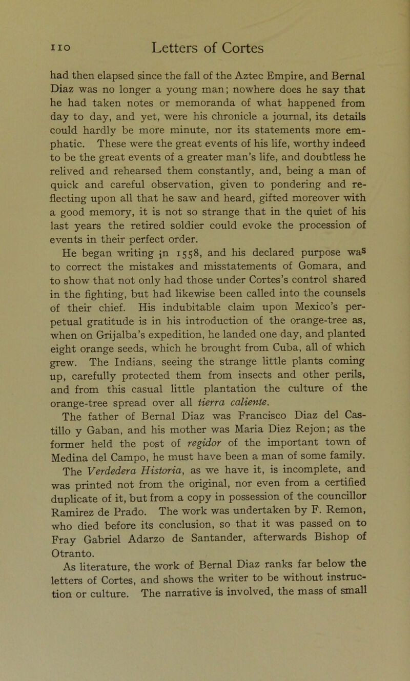 had then elapsed since the fall of the Aztec Empire, and Bernal Diaz was no longer a young man; nowhere does he say that he had taken notes or memoranda of what happened from day to day, and yet, were his chronicle a journal, its details could hardly be more minute, ñor its statements more em- phatic. These were the great events of his Ufe, worthy indeed to be the great events of a greater man’s life, and doubtless he relived and rehearsed them constantly, and, being a man of quick and careful observation, given to pondering and re- flecting upon all that he saw and heard, gifted moreover with a good memory, it is not so strange that in the quiet of his last years the retired soldier could evoke the procession of events in their perfect order. He began writing in 1558, and his declared purpose was to correct the mistakes and misstatements of Gomara, and to show that not only had those under Cortes’s control shared in the fighting, but had likewise been called into the counsels of their chief. His indubitable claim upon Mexico’s per- petual gratitude is in his introduction of the orange-tree as, when on Grijalba’s expedition, he landed one day, and planted eight orange seeds, which he brought from Cuba, all of which grew. The Indians, seeing the strange little plants coming up, carefully protected them from insects and other penis, and from this casual little plantation the culture of the orange-tree spread over all tierra caliente. The father of Bernal Diaz was Francisco Diaz del Cas- tillo y Gaban, and his mother was Maria Diez Rejón; as the former held the post of regidor of the important town of Medina del Campo, he must have been a man of some family. The Verdedera Historia, as we have it, is incomplete, and was printed not from the original, ñor even from a certified duplicate of it, but from a copy in possession of the councillor Ramirez de Prado. The work was undertaken by F. Remon, who died before its conclusión, so that it was passed on to Fray Gabriel Adarzo de Santander, afterwards Bishop of Otranto. As literature, the work of Bernal Diaz ranks far below the letters of Cortes, and shows the wnter to be without instruc- tion or culture. The narrative is involved, the mass of small