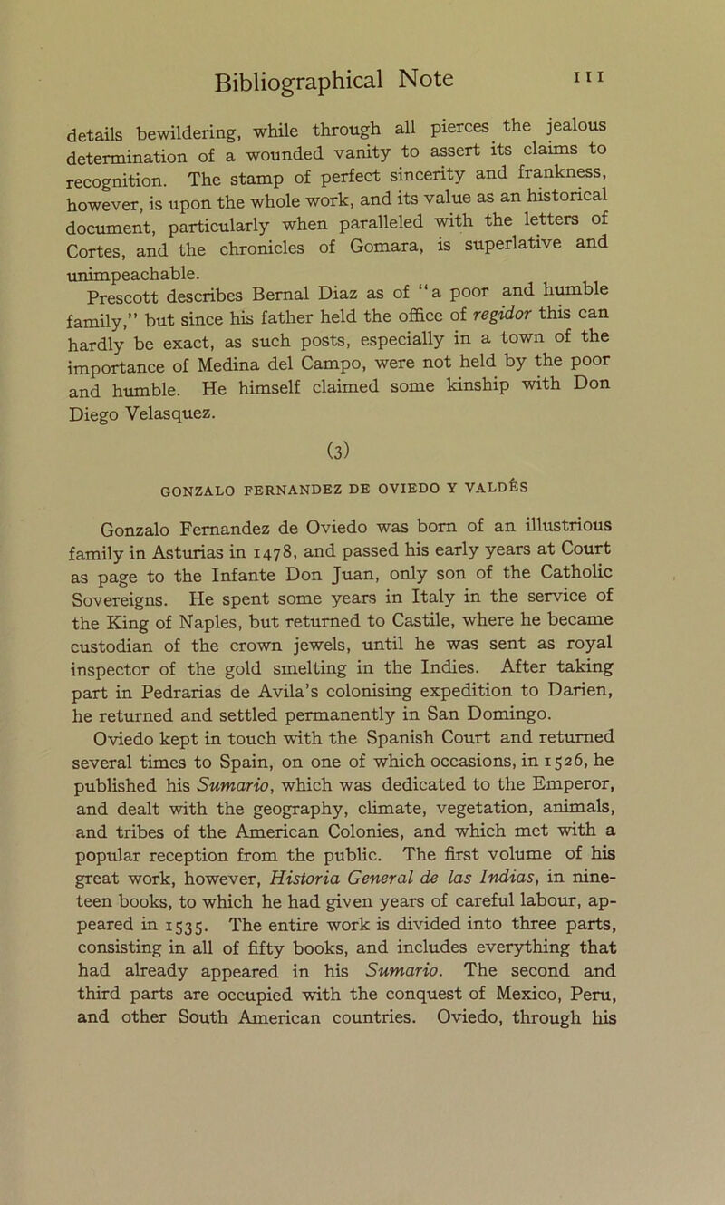 details bewildering, while through all pierces the jealous determination of a wounded vanity to assert its claims to recognition. The stamp of perfect sincerity and frankness, however, is upon the whole work, and its valué as an histoncal document, particularly when paralleled with the letters of Cortes, and the chronicles of Gomara, is superlative and unimpeachable. Prescott describes Bemal Diaz as of “a poor and humble family,” but since his father held the office of regidor this can hardly be exact, as such posts, especially in a town of the importance of Medina del Campo, were not held by the poor and humble. He himself claimed some kinship with Don Diego Velasquez. (3) GONZALO FERNANDEZ DE OVIEDO Y VALDÉS Gonzalo Fernandez de Oviedo was born of an illustrious family in Asturias in 1478, and passed his early years at Court as page to the Infante Don Juan, only son of the Catholic Sovereigns. He spent some years in Italy in the Service of the King of Naples, but retumed to Castile, where he became custodian of the crown jewels, until he was sent as royal inspector of the gold smelting in the Indies. After taking part in Pedradas de Avila’s colonising expedition to Dañen, he returned and settled permanently in San Domingo. Oviedo kept in touch with the Spanish Court and retumed several times to Spain, on one of which occasions, in 1526, he published his Sumario, which was dedicated to the Emperor, and dealt with the geography, climate, vegetation, animáis, and tribes of the American Colonies, and which met with a popular reception from the public. The first volume of his great work, however, Historia General de las Indias, in nine- teen books, to which he had given years of careful labour, ap- peared in 1535. The entire work is divided into three parts, consisting in all of fifty books, and ineludes everything that had already appeared in his Sumario. The second and third parts are occupied with the conquest of México, Perú, and other South American countries. Oviedo, through his