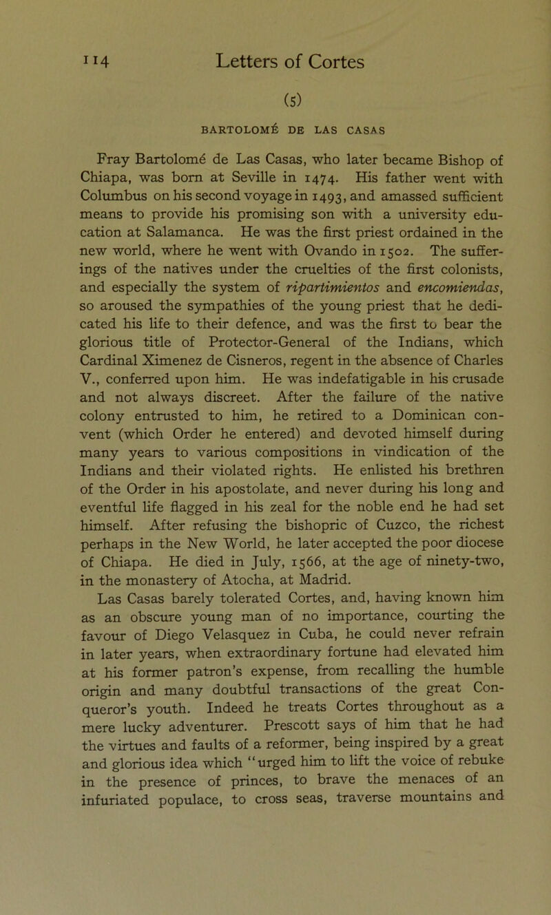 (5) BARTOLOMÉ DE LAS CASAS Fray Bartolomé de Las Casas, who later became Bishop of Chiapa, was born at Seville in 1474. His father went with Columbus onhissecondvoyagein 1493, and amassed sufficient means to provide his promising son with a university edu- cation at Salamanca. He was the first priest ordained in the new world, where he went with Ovando in 1502. The suffer- ings of the natives under the cruelties of the first colonists, and especially the System of ripartimientos and encomiendas, so aroused the sympathies of the young priest that he dedi- cated his life to their defence, and was the first to bear the glorious title of Protector-General of the Indians, which Cardinal Ximenez de Cisneros, regent in the absence of Charles V., conferred upon him. He was indefatigable in his cmsade and not always discreet. After the failure of the native colony entrusted to him, he retired to a Dominican con- vent (which Order he entered) and devoted himself during many years to various compositions in vindication of the Indians and their violated rights. He enlisted his brethren of the Order in his apostolate, and never during his long and eventful life flagged in his zeal for the noble end he had set himself. After refusing the bishopric of Cuzco, the richest perhaps in the New World, he later accepted the poor diocese of Chiapa. He died in July, 1566, at the age of ninety-two, in the monastery of Atocha, at Madrid. Las Casas barely tolerated Cortes, and, having known him as an obscure young man of no importance, courting the favour of Diego Velasquez in Cuba, he could never refrain in later years, when extraordinary fortune had elevated him at his former patrón’s expense, from recalling the humble origin and many doubtful transactions of the great Con- queror’s youth. Indeed he treats Cortes throughout as a mere lucky adventurer. Prescott says of him that he had the virtues and faults of a reformer, being inspired by a great and glorious idea which “urged him to lift the voice of rebuke in the presence of princes, to brave the menaces of an infuriated populace, to cross seas, traverse mountains and