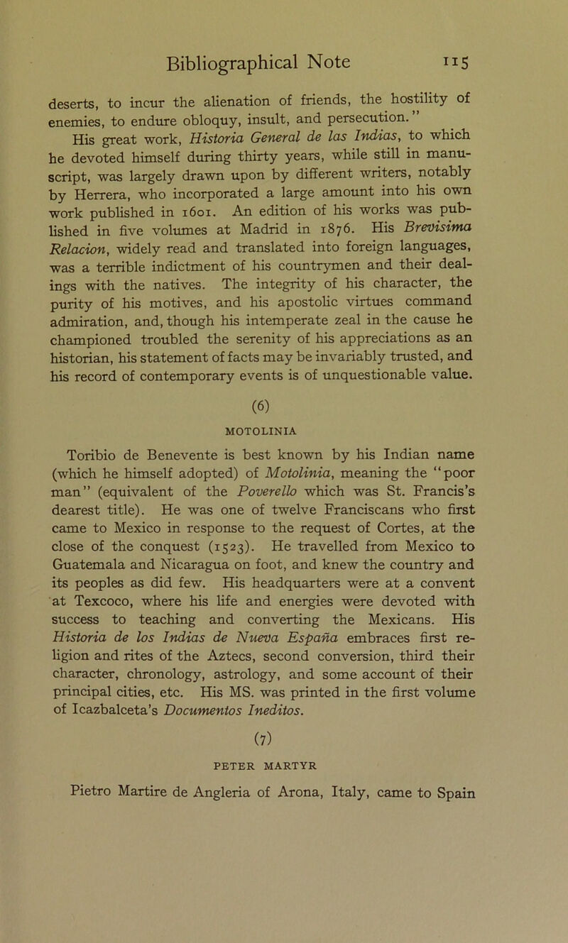 deserts, to incur the alienation of friends, the hostility of enemies, to endure obloquy, insult, and persecution. His great work, Historia General de las Indias, to which he devoted himself during thirty years, while still in manu- script, was largely drawn upon by different writers, notably by Herrera, who incorporated a large amount into his own work published in 1601. An edition of his works was pub- lished in five volumes at Madrid in 1876. His Brevísima Relación, widely read and translated into foreign languages, was a terrible indictment of his countrymen and their deal- ings with the natives. The integrity of his character, the purity of his motives, and his apostolic virtues command admiration, and, though his intemperate zeal in the cause he championed troubled the serenity of his appreciations as an historian, his statement of facts may be invariably trusted, and his record of contemporary events is of unquestionable valué. (6) MOTOLINIA Toribio de Benevente is best known by his Indian ñame (which he himself adopted) of Motolinia, meaning the “poor man” (equivalent of the Poverello which was St. Francis’s dearest title). He was one of twelve Franciscans who first carne to México in response to the request of Cortes, at the cióse of the conquest (1523). He travelled from México to Guatemala and Nicaragua on foot, and knew the country and its peoples as did few. His headquarters were at a convent at Texcoco, where his life and energies were devoted with success to teaching and converting the Mexicans. His Historia de los Indias de Nueva España embraces first re- ligión and rites of the Aztecs, second conversión, third their character, chronology, astrology, and some account of their principal cities, etc. His MS. was printed in the first volume of Icazbalceta’s Documentos Inéditos. (7) PETER MARTYR Pietro Martire de Angleria of Arona, Italy, carne to Spain