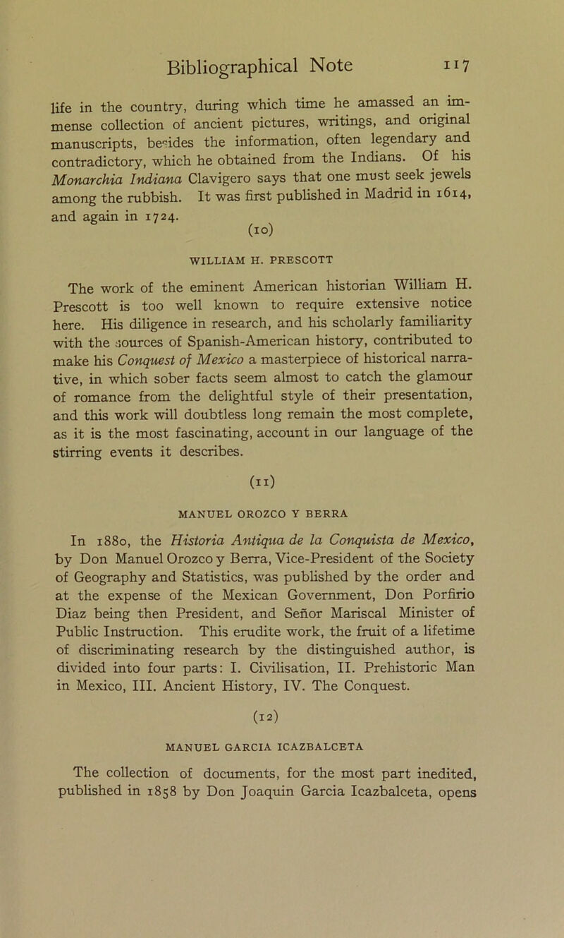 life in the country, during which time he amassed an im- mense collection of ancient pictures, writings, and original manuscripts, be'fides the information, often legendary and contradictory, which he obtained from the Indians. Of his Monarchia Indiana Clavigero says that one must seek jewels among the rubbish. It was first published in Madrid in 1614, and again in 1724. (10) WILLIAM H. PRESCOTT The work of the eminent American historian William H. Prescott is too well known to require extensive notice here. His diligence in research, and his scholarly familiarity with the sources of Spanish-American history, contributed to make his Conquest of México a masterpiece of historical narra- tive, in which sober facts seem almost to catch the glamour of romance from the delightful style of their presentation, and this work will doubtless long remain the most complete, as it is the most fascinating, account in our language of the stirring events it describes. (11) MANUEL OROZCO Y BERRA In 1880, the Historia Antiqua de la Conquista de México, by Don Manuel Orozco y Berra, Vice-President of the Society of Geography and Statistics, was published by the order and at the expense of the Mexican Government, Don Porfirio Diaz being then President, and Señor Mariscal Minister of Public Instruction. This erudite work, the fruit of a lifetime of discriminating research by the distinguished author, is divided into four parts: I. Civilisation, II. Prehistoric Man in México, III. Ancient History, IV. The Conquest. (12) MANUEL GARCIA ICAZBALCETA The collection of documents, for the most part inedited, published in 1858 by Don Joaquin Garcia Icazbalceta, opens