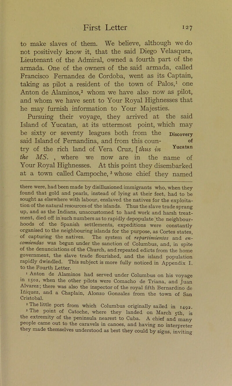 to make slaves of them. We believe, although we do not positively know it, that the said Diego Velasquez, Lieutenant of the Admiral, owned a fourth part of the armada. One of the owners of the said armada, called Francisco Fernandez de Córdoba, went as its Captain, taking as pilot a resident of the town of Palos,* 1 one Antón de Alaminos,2 whom we ha ve also now as pilot, and whom we have sent to Your Roy al Highnesses that he may furnish information to Your Majesties. Pursuing their voyage, they arrived at the said Island of Yucatán, at its uttermost point, which may be sixty or seventy leagues both from the Discovery said Island of Fernandina, and from this coun- of try of the rich land of Vera Cruz, [thus in Yucatan the MS. , where we now are in the ñame of Your Royal Highnesses. At this point they disembarked at a town called Campoche,3 whose chief they named there were, had been made by disillusioned immigrants who, when they found that gold and pearls, instead of lying at their feet, had to be sought as elsewhere with labour, enslaved the natives for the exploita- tion of the natural resources of the islands. Thus the slave trade sprang up, and as the Indians, unaccustomed to hard work and harsh treat- ment, died off in such numbers as to rapidly depopulate the neighbour- hoods of the Spanish settlements, expeditions were constantly organised to the neighbouring islands for the purpose, as Cortes States, of capturing the natives. The system of repartimientos and en- comiendas was begun under the sanction of Columbus, and, in spite of the denunciations of the Church, andrepeated edicts from the home government, the slave trade flourished, and the island population rapidly dwindled. This subject is more fully noticed in Appendix I. to the Fourth Letter. 1 Antón de Alaminos had served under Columbus on his voyage in 1502, when the other pilots were Comacho de Triana, and Juan Alvarez; there was also the inspector of the royal fifth Bernardino de Iñiquez, and a Chaplain, Alonzo González from the town of San Cristóbal. 2 The little port from which Columbus originally sailed in 1492. 3 The point of Catoche, where they landed on March 5th, is the extremity of the península nearest to Cuba. A chief and many people carne out to the caravels in canoes, and having no interpreter they made themselves understood as best they could by signs, inviting