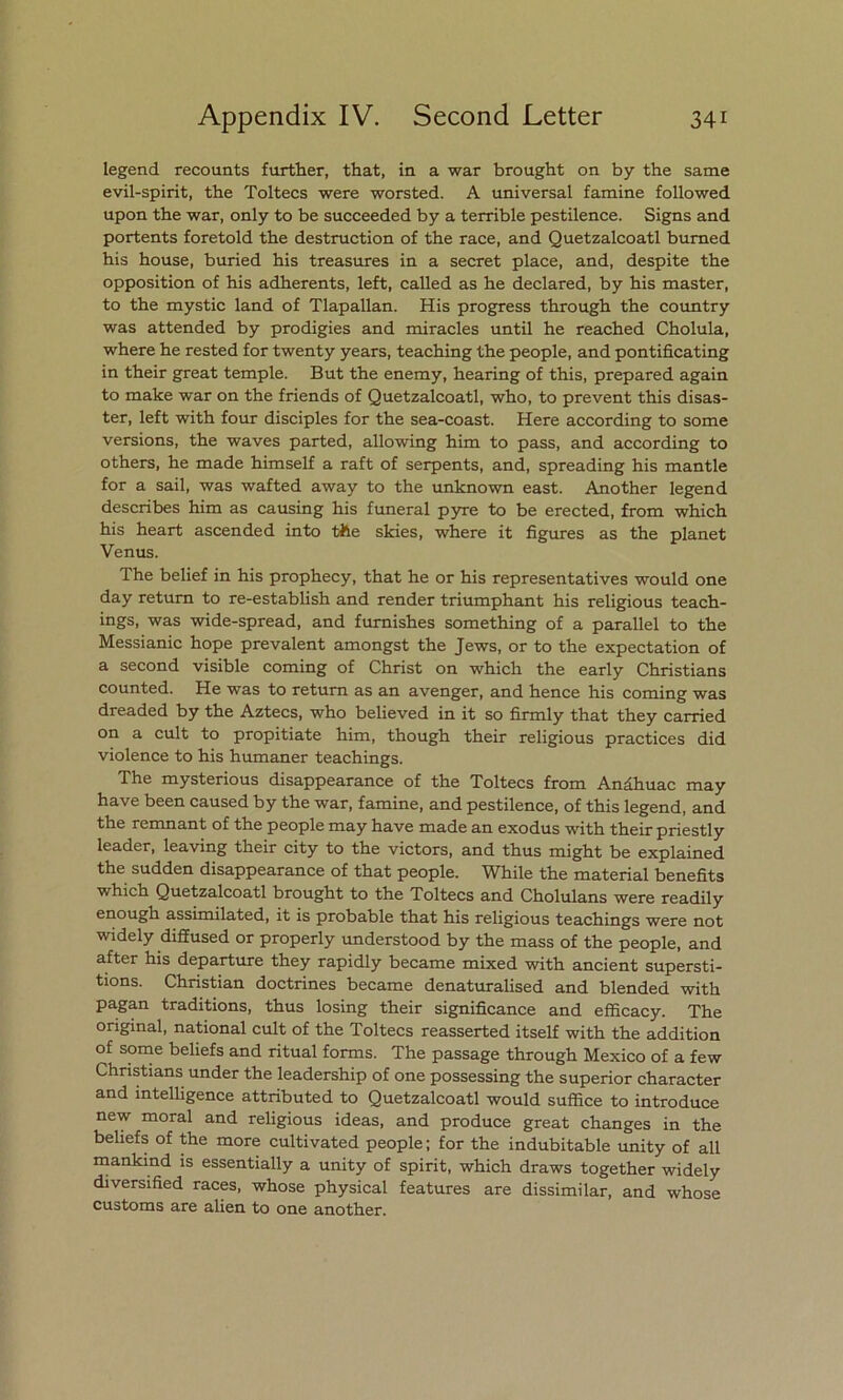 legend recounts furtlier, that, in a war brought on by the same evil-spirit, the Toltecs were worsted. A universal famine followed upon the war, only to be succeeded by a terrible pestilence. Signs and portents foretold the destruction of the race, and Quetzalcoatl bumed his house, buried his treasures in a secret place, and, despite the opposition of his adherents, left, called as he declared, by his master, to the mystic land of Tlapallan. His progress through the country was attended by prodigies and miracles until he reached Cholula, where he rested for twenty years, teaching the people, and pontificating in their great temple. But the enemy, hearing of this, prepared again to make war on the friends of Quetzalcoatl, who, to prevent this disas- ter, left with four disciples for the sea-coast. Here according to some versions, the waves parted, allowing him to pass, and according to others, he made himself a raft of serpents, and, spreading his mantle for a sail, was wafted away to the unknown east. Another legend describes him as causing his funeral pyre to be erected, from which his heart ascended into the skies, where it figures as the planet Venus. The belief in his prophecy, that he or his representatives would one day retum to re-establish and render triumphant his religious teach- ings, was wide-spread, and fumishes something of a parallel to the Messianic hope prevalent amongst the Jews, or to the expectation of a second visible coming of Christ on which the early Christians counted. He was to return as an avenger, and henee his coming was dreaded by the Aztecs, who believed in it so firmly that they carried on a cult to propitiate him, though their religious practices did violence to his humaner teachings. The mysterious disappearance of the Toltecs from Anáhuac may have been caused by the war, famine, and pestilence, of this legend, and the remnant of the people may have made an exodus with their priestly leader, leaving their city to the victors, and thus might be explained the sudden disappearance of that people. While the material benefits which Quetzalcoatl brought to the Toltecs and Cholulans were readily enough assimilated, it is probable that his religious teachings were not widely difiused or properly understood by the mass of the people, and after his departure they rapidly became mixed with ancient supersti- tions. Christian doctrines became denaturalised and blended with pagan traditions, thus losing their significance and efficacy. The original, national cult of the Toltecs reasserted itself with the addition of some beliefs and ritual forms. The passage through México of a few Christians under the leadership of one possessing the superior character and intelligence attributed to Quetzalcoatl would suffice to introduce new moral and religious ideas, and produce great changes in the beliefs of the more cultivated people; for the indubitable unity of all mankind is essentially a unity of spirit, which draws together widely diversified races, whose physical features are dissimilar, and whose customs are alien to one another.