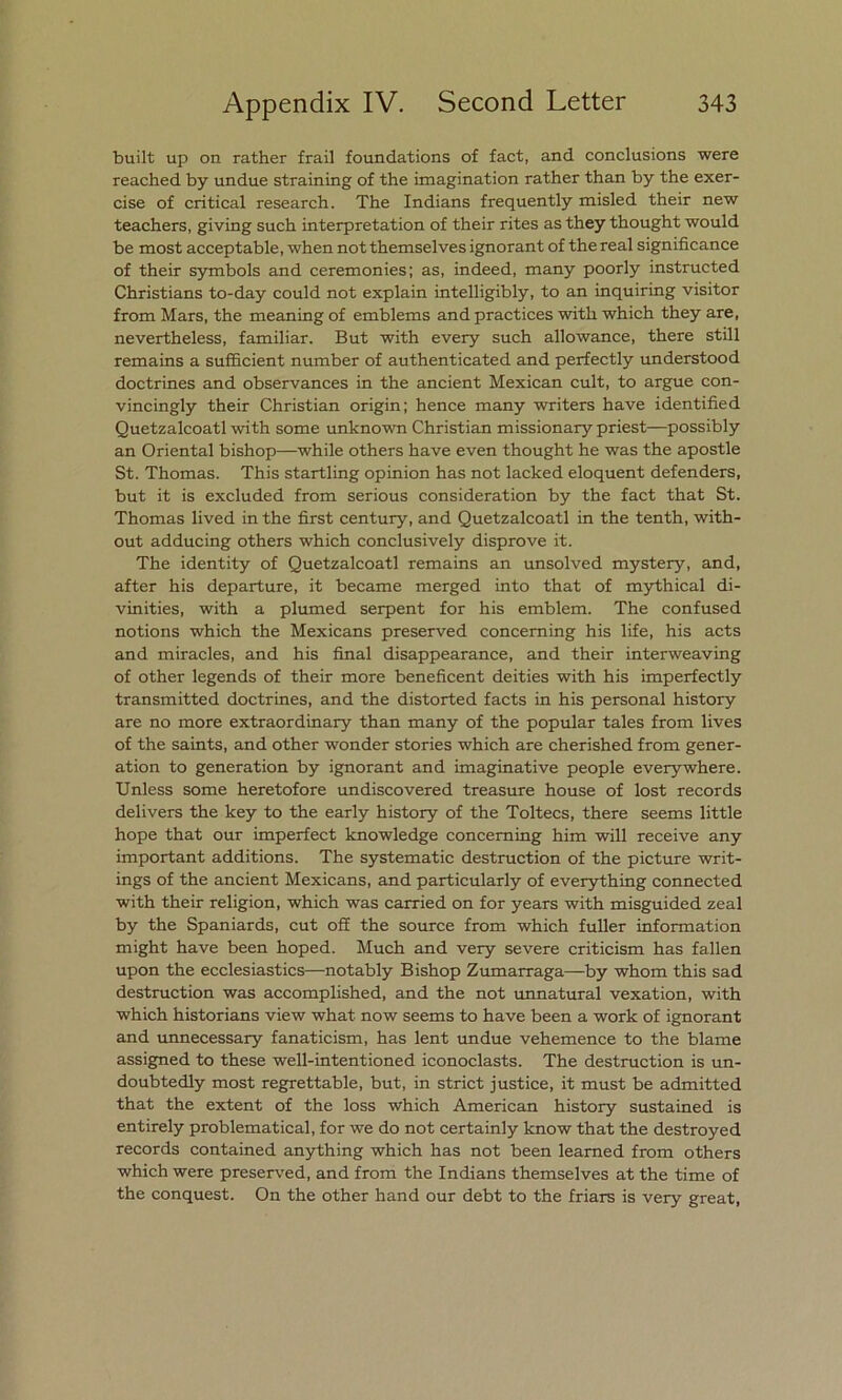 built up on rather frail foundations of fact, and conclusions were reached by undue straining of the imagination rather than by the exer- cise of critical research. The Indians frequently misled their new teachers, giving such interpretation of their rites as they thought would be most acceptable, when not themselves ignorant of the real significance of their symbols and ceremonies; as, indeed, many poorly instructed Christians to-day could not explain intelligibly, to an inquiring visitor from Mars, the meaning of emblems and practices with which they are, nevertheless, familiar. But with every such allowance, there still remains a sufficient number of authenticated and perfectly understood doctrines and observances in the ancient Mexican cult, to argüe con- vincingly their Christian origin; henee many writers have identified Quetzalcoatl with some unknown Christian missionary priest—possibly an Oriental bishop—while others have even thought he was the apostle St. Thomas. This startling opinión has not lacked eloquent defenders, but it is excluded from serious consideration by the fact that St. Thomas lived in the first century, and Quetzalcoatl in the tenth, with- out adducing others which conclusively disprove it. The identity of Quetzalcoatl remains an unsolved mystery, and, after his departure, it became merged into that of mythical di- vinities, with a plumed serpent for his emblem. The confused notions which the Mexicans preserved conceming his life, his acts and miracles, and his final disappearance, and their interweaving of other legends of their more beneficent deities with his imperfectly transmitted doctrines, and the distorted faets in his personal history are no more extraordinary than many of the popular tales from lives of the saints, and other wonder stories which are cherished from gener- ation to generation by ignorant and imaginative people everywhere. Unless some heretofore undiscovered treasure house of lost records delivers the key to the early history of the Toltecs, there seems little hope that our imperfect knowledge conceming him will receive any important additions. The systematic destruction of the picture writ- ings of the ancient Mexicans, and particularly of everything connected with their religión, which was carried on for years with misguided zeal by the Spaniards, cut off the source from which fuller information might have been hoped. Much and very severe criticism has fallen upon the ecclesiastics—notably Bishop Zumarraga—-by whom this sad destruction was accomplished, and the not unnatural vexation, with which historians view what now seems to have been a work of ignorant and unnecessary fanaticism, has lent undue vehemence to the blame assigned to these well-intentioned iconoclasts. The destruction is un- doubtedly most regrettable, but, in strict justice, it must be admitted that the extent of the loss which American history sustained is entirely problematical, for we do not certainly know that the destroyed records contained anything which has not been learned from others which were preserved, and from the Indians themselves at the time of the conquest. On the other hand our debt to the friars is very great,