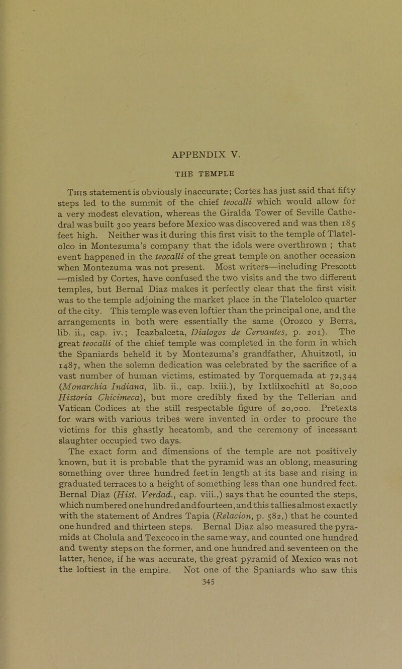 THE TEMPLE This statementis obviously inaccurate; Cortes has just said that fifty steps led to the summit of the chief teocalli which would allow for a very modest elevation, whereas the Giralda Tower of Seville Cathe- dral wasbuilt 300 years before México was discovered and was then 185 feet high. Neither was it during this first visit to the temple of Tlatel- olco in Montezuma’s company that the idols were overthrown ; that event happened in the teocaUi of the great temple on another occasion when Montezuma was not present. Most writers—including Prescott —misled by Cortes, have confused the two visits and the two different temples, but Bemal Diaz makes it perfectly clear that the first visit, was to the temple adjoining the market place in the Tlatelolco quarter of the city. This temple was even loftier than the principal one, and the arrangements in both were essentially the same (Orozco y Berra, lib. ii., cap. iv.; Icazbalceta, Diálogos de Cervantes, p. 201). The great teocalli of the chief temple was completed in the form in which the Spaniards beheld it by Montezuma’s grandfather, Ahuitzotl, in 1487, when the solemn dedication was celebrated by the sacrifice of a vast number of human victims, estimated by Torquemada at 72,344 (Monarchia Indiana, lib. ii., cap. lxiii.), by Ixtlilxochitl at 80,000 Historia Chicimeca), but more credibly fixed by the Tellerian and Vatican Códices at the still respectable figure of 20,000. Pretexts for wars with various tribes were invented in order to procure the victims for this ghastly hecatomb, and the ceremony of incessant slaughter occupied two days. The exact form and dimensions of the temple are not positively known, but it is probable that the pyramid was an oblong, measuring something o ver three hundred feetin length at its base and rising in graduated terraces to a height of something less than one hundred feet. Bernal Diaz (Hist. Verdad., cap. viii.,) says that he counted the steps, which numbered one hundred andfourteen, and this tallies almost exactly with the statement of Andrés Tapia (Relación, p. 582,) that he counted one hundred and thirteen steps. Bernal Diaz also measured thepyra- mids at Cholula and Texcoco in the same way, and counted one hundred and twenty steps on the former, and one hundred and seventeen on the latter, henee, if he was accurate, the great pyramid of México was not the loftiest in the empire. Not one of the Spaniards who saw this