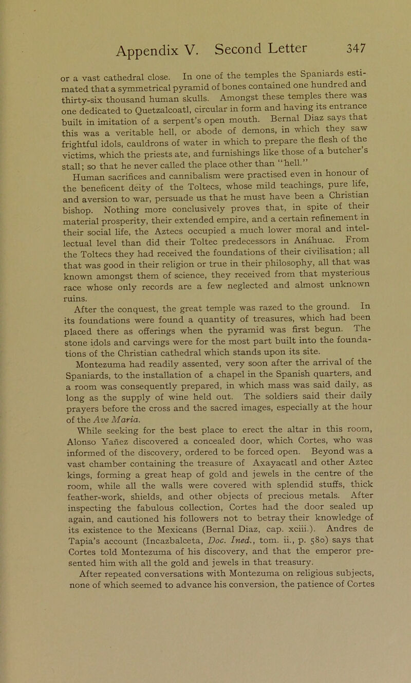 or a vast cathedral cióse. In one of the temples the Spaniards esti- mated that a symmetrical pyramid of bones contained one hundred an thirty-six thousand human skulls. Amongst these temples there was one dedicated to Quetzalcoatl, circular in form and having íts entrance built in imitation of a serpent’s open mouth. Bernal Díaz says that this was a veritable hell, or abode of demons, in which they saw frightful idols, cauldrons of water in which to prepare the flesh of the victims, which the priests ate, and furnishings like those of a butcher s stall; so that he never called the place other than hell. Human sacrifices and cannibalism were practised even in honour of the beneficent deity of the Toltecs, whose mild teachings, puré life, and aversión to war, persuade us that he must have been a Christian bishop. Nothing more conclusively proves that, in spite of their material prosperity, their extended empire, and a certain reñnement in their social life, the Aztecs occupied a much lower moral and intel- ectual level than did their Toltec predecessors in Anáhuac. From the Toltecs they had received the foundations of their civilisation; all that was good in their religión or true in their philosophy, all that was known amongst them of Science, they received from that mysterious race whose only records are a few neglected and almost unknown ruins. After the conquest, the great temple was razed to the ground. In its foundations were found a quantity of treasures, which had been placed there as offerings when the pyramid was first begun. The stone idols and carvings were for the most part built into the founda- tions of the Christian cathedral which stands upon its site. Montezuma had readily assented, very soon after the arrival of the Spaniards, to the installation of a chapel in the Spanish quarters, and a room was consequently prepared, in which mass was said daily, as long as the supply of wine held out. The soldiers said their daily prayers before the cross and the sacred images, especially at the hour of the Ave María. While seeking for the best place to erect the altar in this room, Alonso Yañez discovered a concealed door, which Cortes, who was informed of the discovery, ordered to be forced open. Beyond was a vast chamber containing the treasure of Axayacatl and other Aztec kings, forming a great heap of gold and jewels in the centre of the room, while all the walls were covered with splendid stuffs, thick feather-work, shields, and other objects of precious metáis. After inspecting the fabulous collection, Cortes had the door sealed up again, and cautioned his followers not to betray their knowledge of its existence to the Mexicans (Bernal Diaz, cap. xciii.). Andrés de Tapia’s account (Incazbalceta, Doc. Ined., tom. ii., p. 580) says that Cortes told Montezuma of his discovery, and that the emperor pre- sented him with all the gold and jewels in that treasury. After repeated conversations with Montezuma on religious subjects, none of which seemed to advance his conversión, the patience of Cortes
