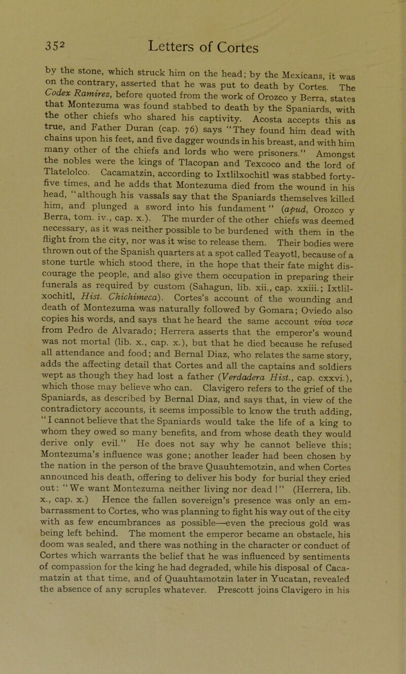 by the stone, which struck him on the head; by the Mexicans, it was on the contrary, asserted that he was put to death by Cortes. The Codex Ramírez, before quoted from the work of Orozco y Berra, States that Montezuma was found stabbed to death by the Spaniards, with the other chiefs who shared his captivity. Acosta accepts this as true, and Father Duran (cap. 76) says “They found him dead with chains upon his feet, and five dagger wounds in his breast, and with him many other of the chiefs and lords who were prisoners.” Amongst the nobles were the kings of Tlacopan and Texcoco and the lord of Tlatelolco. Cacamatzin, according to Ixtlilxochitl was stabbed forty- ñve times, and he adds that Montezuma died from the wound in his head, ‘‘although his vassals say that the Spaniards themselves killed him, and plunged a sword into his fundament ” (apud, Orozco y Berra, tom. iv., cap. x.). The murder of the other chiefs was deemed necessary, as it was neither possible to be burdened with them in the flight from the city, ñor was it wise to release them. Their bodies were thrown out of the Spanish quarters at a spot called Teayotl, because of a stone turtle which stood there, in the hope that their fate might dis- courage the people, and also give them occupation in preparing their funerals as required by custom (Sahagun, lib. xii., cap. xxiii.; Ixtlil- xochitl, Hist. Chichimeca). Cortes’s account of the wounding and death of Montezuma was naturally followed by Gomara \ Oviedo also copies his words, and says that he heard the same account viva voce from Pedro de Alvarado; Herrera asserts that the emperor’s wound was not mortal (lib. x., cap. x.), but that he died because he refused all attendance and food; and Bernal Diaz, who relates the same story, adds the affecting detail that Cortes and all the captains and soldiers wept as though they had lost a father (Verdadera Hist., cap. cxxvi.), which those may believe who can. Clavigero refers to the grief of the Spaniards, as described by Bernal Diaz, and says that, in view of the contradictory accounts, it seems impossible to know the truth adding, ' I cannot believe that the Spaniards would take the life of a king to whom they owed so many benefits, and from whose death they would derive only evil.” He does not say why he cannot believe this; Montezuma’s influence was gone; another leader had been chosen by the nation in the person of the brave Quauhtemotzin, and when Cortes announced his death, offering to deliver his body for burial they cried out: “We want Montezuma neither living ñor dead !” (Herrera, lib. x., cap. x.) Henee the fallen sovereign’s presence was only an em- barrassment to Cortes, who was planning to fight his way out of the city with as few encumbrances as possible—even the precious gold was being left behind. The moment the emperor became an obstacle, his doom was sealed, and there was nothing in the character or conduct of Cortes which warrants the belief that he was influenced by sentiments of compassion for the king he had degraded, while his disposal of Caca- matzin at that time, and of Quauhtamotzin later in Yucatán, revealed the absence of any scruples whatever. Prescott joins Clavigero in his