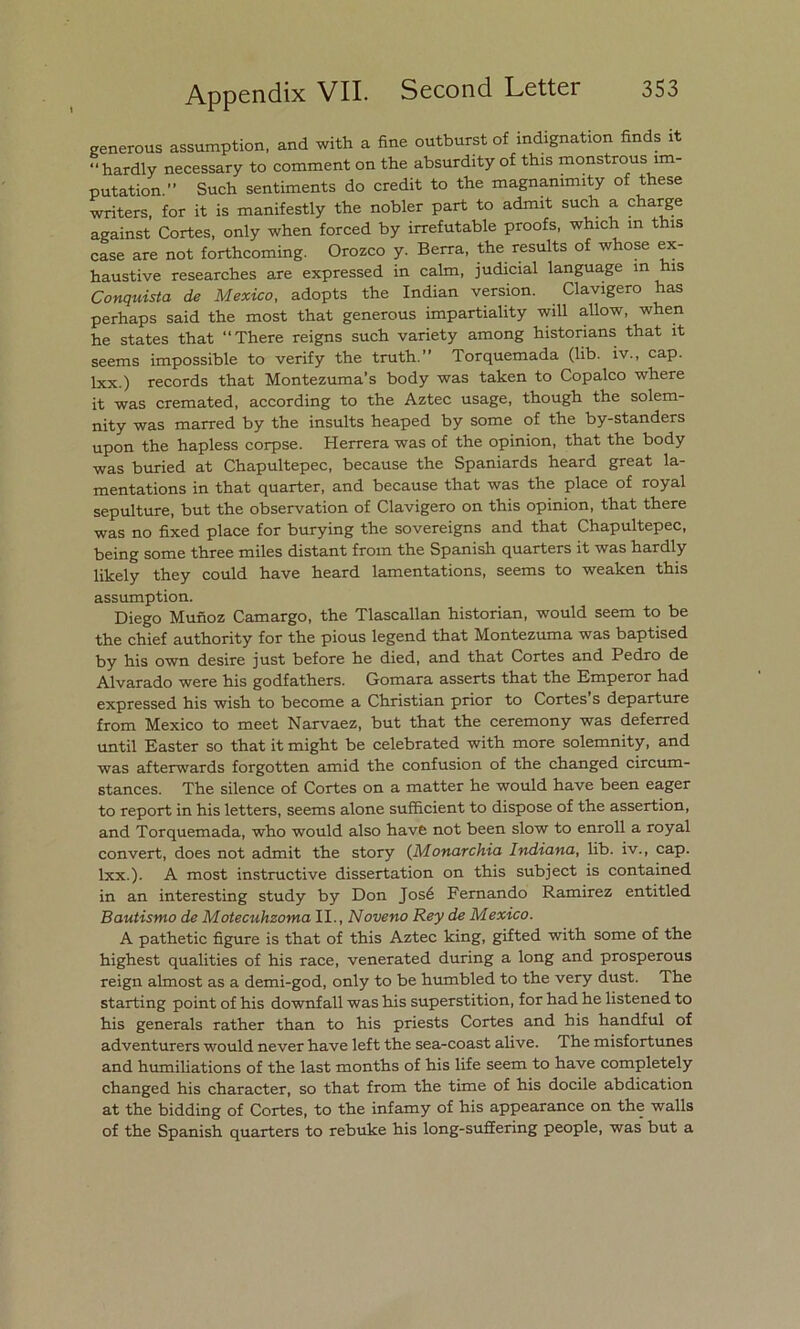 generous assumption, and with a fine outburst of indignation finds it “hardly necessary to comment on the absurdity of this monstrous ím- putation. Such sentiments do credit to the magnammity of these writers, for it is manifestly the nobler part to adimt such a charge against Cortes, only when forced by irrefutable proofs, which m this case are not forthcoming. Orozco y. Berra, the results of whose ex- haustive researches are expressed in calm, judicial language m his Conquista de México, adopts the Indian versión. Clavigero has perhaps said the xnost that generous impartiality will allow, when he States that “There reigns such variety among histonans that it seems impossible to verify the truth.” Torquemada (lib. iv., cap. Ixx.) records that Montezuma’s body was taken to Copalco where it was crernated, according to the Aztec usage, though the solem- nity was marred by the insults heaped by some of the by-standers upon the hapless corpse. Herrera was of the opinión, that the body was buried at Chapultepec, because the Spaniards heard great la- mentations in that quarter, and because that was the place of royal sepulture, but the observation of Clavigero on this opinión, that there was no fixed place for burying the sovereigns and that Chapultepec, being some three miles distant from the Spanish quarters it was hardly likely they could have heard lamentations, seems to weaken this assumption. Diego Muñoz Camargo, the Tlascallan historian, would seem to be the chief authority for the pious legend that Montezuma was baptised by his own desire just before he died, and that Cortes and Pedro de Alvarado were his godfathers. Gomara asserts that the Emperor had expressed his wish to become a Christian prior to Cortes s departure from México to meet Narvaez, but that the ceremony was deferred until Eáster so that itmight be celebrated with more solemnity, and was afterwards forgotten amid the confusión of the changed circum- stances. The silence of Cortes on a matter he would have been eager to report in his letters, seems alone sufficient to dispose of the assertion, and Torquemada, who would also have not been slow to enroll a royal convert, does not admit the story (Monarchia Indiana, lib. iv., cap. Ixx.). A most instructive dissertation on this subject is contained in an interesting study by Don José Fernando Ramírez entitled Bautismo de Motecuhzoma II., Noveno Rey de México. A pathetic figure is that of this Aztec king, gifted with some of the highest qualities of his race, venerated during a long and prosperous reign almost as a demi-god, only to be humbled to the very dust. The starting point of his downfall was his superstition, for had he listened to his generáis rather than to his priests Cortes and his handful of adventurers would never have left the sea-coast alive. The misfortunes and humiliations of the last months of his life seem to have completely changed his character, so that from the time of his docile abdication at the bidding of Cortes, to the infamy of his appearance on the walls of the Spanish quarters to rebuke his long-suffering people, was but a