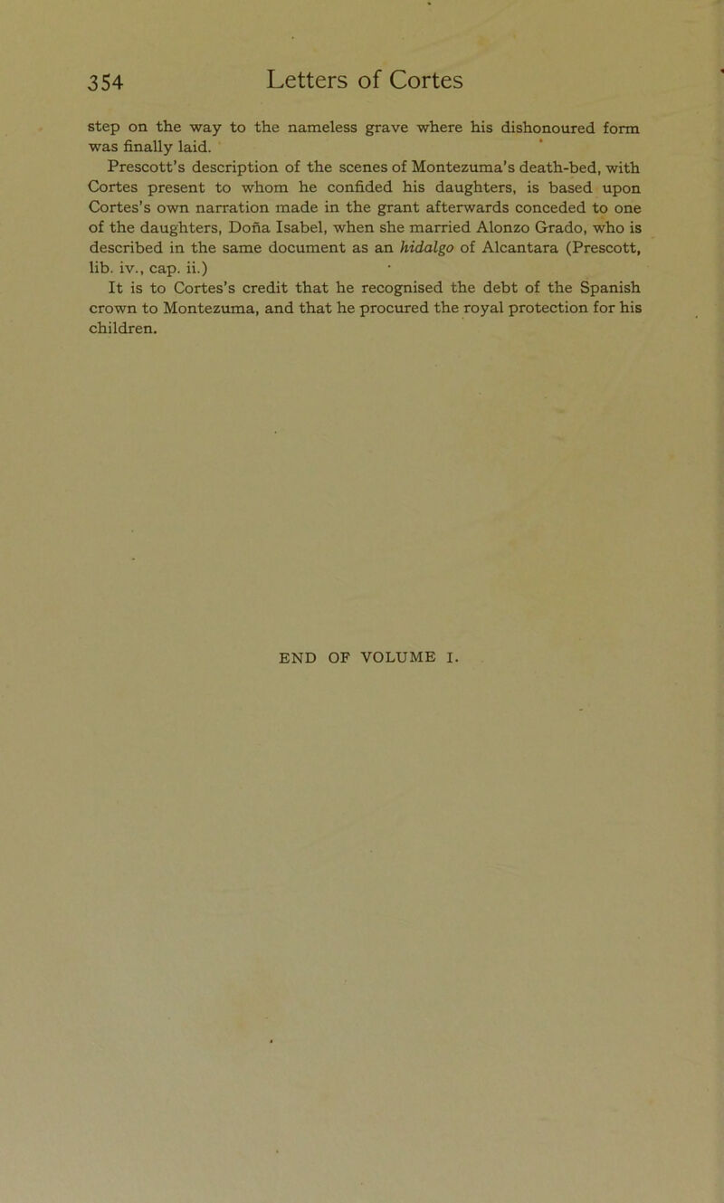 step on the way to the nameless grave where his dishonoured form was finally laid. Prescott’s description of the scenes of Montezuma’s death-bed, with Cortes present to whom he confided his daughters, is based upon Cortes’s own narration made in the grant afterwards conceded to one of the daughters, Doña Isabel, when she married Alonzo Grado, who is described in the same document as an hidalgo of Alcántara (Prescott, lib. iv., cap. ii.) It is to Cortes’s credit that he recognised the debt of the Spanish crown to Montezuma, and that he procured the royal protection for his children. END OF VOLUME I.