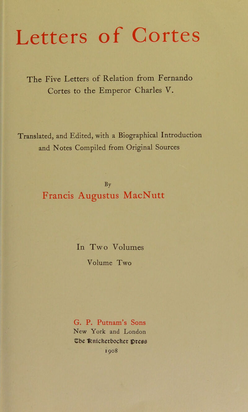 Letters of Cortes The Five Letters of Relation from Fernando Cortes to the Emperor Charles V. Translated, and Edited, with a Biographical Introduction and Notes Compiled from Original Sources By Francis Augustus MacNutt In Two Volumes Volume Two G. P. Putnam’s Sons New York and London ÍTbe fíníckerbocker ©reas 1908