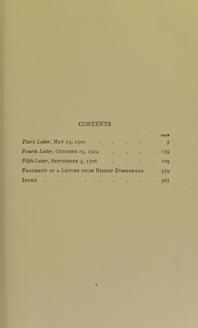 CONTENTS PAGB Third Letter, May 15, 1522 ..... 3 Fourth Letter, October 15, 1524 .... 159 FifthLetter, September 3, 1526 .... 229 Fragment of a Letter from Bishop Zumarraga . 359 Index ......... 367