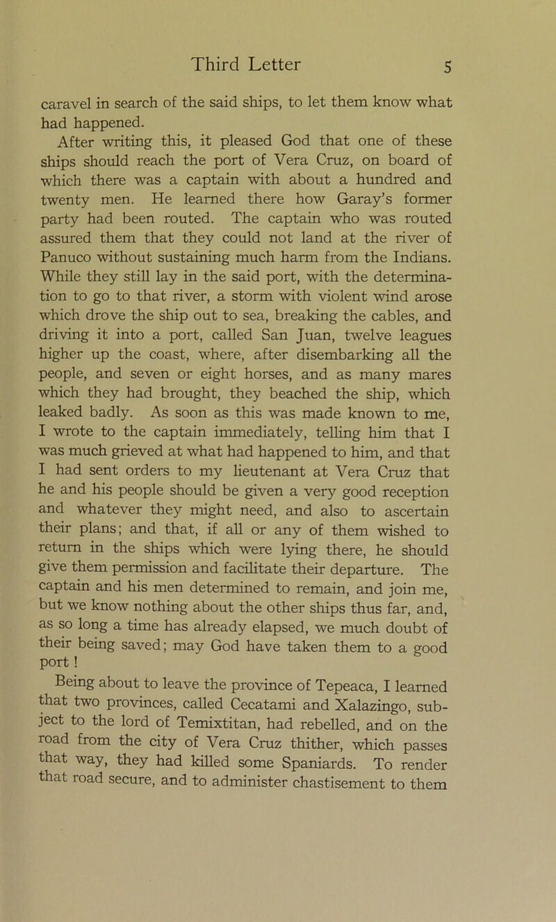 caravel in search of the said ships, to let them know what had happened. After writing this, it pleased God that one of these ships should reach the port of Vera Cruz, on board of which there was a captain with about a hundred and twenty men. He leamed there how Garay’s former party had been routed. The captain who was routed assured them that they could not land at the river of Panuco without sustaining much harm from the Indians. While they still lay in the said port, with the determina- tion to go to that river, a storm with violent wind aróse which drove the ship out to sea, breaking the cables, and driving it into a port, called San Juan, twelve leagues higher up the coast, where, after disembarking all the people, and seven or eight horses, and as many mares which they had brought, they beached the ship, which leaked badly. As soon as this was made known to me, I wrote to the captain immediately, telling him that I was much grieved at what had happened to him, and that I had sent orders to my lieutenant at Vera Cruz that he and his people should be given a very good reception and whatever they might need, and also to ascertain their plans; and that, if all or any of them wished to retum in the ships which were lying there, he should give them permission and facilítate their departure. The captain and his men determined to remain, and join me, but we know nothing about the other ships thus far, and, as so long a time has already elapsed, we much doubt of their being saved; may God have taken them to a good port! Being about to leave the province of Tepeaca, I leamed that two provinces, called Cecatami and Xalazingo, sub- ject to the lord of Temixtitan, had rebelled, and on the road from the city of Vera Cruz thither, which passes that way, they had killed some Spaniards. To render that road secure, and to administer chastisement to them