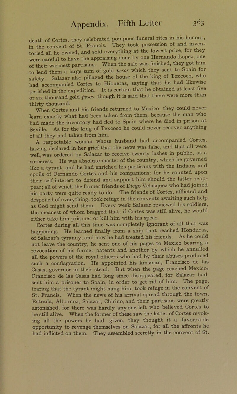 death of Cortes, they celebrated pompous funeral rites in his honour, in the convent of St. Francis. They took possession of and inven- toried all he owned, and sold everything at the lowest pnce, for they were careful to have the appraising done by one Hernando López, one of their warmest partisans. When the sale was finished, they got him to lend them a large sum of gold pesos which they sent to Spain for safety. Salazar also pillaged the house of the king of Texcoco, who had accompanied Cortes to Hibueras, saying that he had likewise perished in the expedition. It is certain that he obtained at least five or six thousand gold pesos, though it is said that there were more than thirty thousand. When Cortes and his friends retumed to México, they could never leam exactly what had been taken from them, because the man who had made the inventory had fled to Spain where he died in prison at Seville. As for the king of Texcoco he could never recover anything of all they had taken from him. A respectable woman whose husband had accompanied Cortes, having declared in her grief that the news was false, and that all were well.was ordered by Salazar to receive twenty lashes in public, as a sorcéress. He was absolute master of the country, which he governed like a tyrant, and he had enriched his partisans with the Indians and spoils of Femando Cortes and his companions: for he counted upon their self-interest to defend and support him should the latter reap- pear; all of which the former friends of Diego Velasquez who had joined his party were quite ready to do. The friends of Cortes, afflicted and despoiled of everything, took refuge in the convenís awaiting such help as God might send them. Every week Salazar reviewed his soldiers, the meanest of whom bragged that, if Cortes was still alive, he would either take him prisoner or kill him with his spear. Cortes during all this time was completely ignorant of all that was happening. He learned finally from a ship that reached Honduras, of Salazar’s tyranny, and how he had treated his friends. As he could not leave the country, he sent one of his pages to México bearing a revocation of his former patents and another by which he annulled all the powers of the royal officers who had by their abuses produced such a conflagration. He appointed his kinsman, Francisco de las Casas, govemor in their stead. But when the page reached México» Francisco de las Casas had long since disappeared, for Salazar had sent him a prisoner to Spain, in order to get rid of him. The page, fearing that the tyrant might hang him, took refuge in the convent of St. Francis. When the news of his arrival spread through the town, Estrada, Albornoz, Salazar, Chirino.and their partisans were greatly astonished, for there was hardly anyone left who believed Cortes to be still alive. When the former of these saw the letter of Cortes revok- ing all the powers he had given, they thought it a favourable opportunity to revenge themselves on Salazar, for all the affronts he had inflicted on them. They assembled secretly in the convent of St.