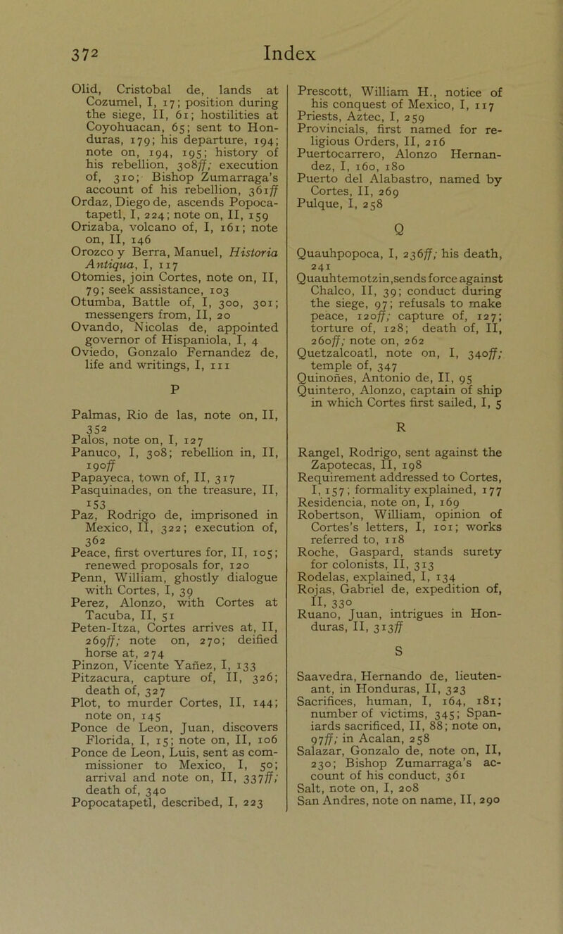 Olid, Cristóbal de, lands at Cozumel, I, 17; position during the siege, II, 61; hostilities at Coyohuacan, 65; sent to Hon- duras, 179; his departure, 194; note on, 194, 195; history oí his rebellion, 308ff; execution of, 310; Bishop Zumarraga’s account of his rebellion, 361/7 Ordaz, Diego de, ascends Popoca- tapetl, I, 224; note on, II, 159 Orizaba, volcano of, I, 161; note on, II, 146 Orozco y Berra, Manuel, Historia Antigua, I, 117 Otomies, join Cortes, note on, II, 79; seek assistance, 103 Otumba, Battle of, I, 300, 301; messengers from, II, 20 Ovando, Nicolás de, appointed governor of Hispaniola, I, 4 Oviedo, Gonzalo Fernandez de, life and writings, I, m P Palmas, Rio de las, note on, II, 352 Palos, note on, I, 127 Panuco, I, 308; rebellion in, II, igoff Papayeca, town of, II, 317 Pasquinares, on the treasure, II, iS3 Paz, Rodrigo de, imprisoned in México, II, 322; execution of, 362 Peace, first overtures for, II, 105; renewed proposals for, 120 Penn, William, ghostly dialogue with Cortes, I, 39 Perez, Alonzo, with Cortes at Tacuba, II, 51 Peten-Itza, Cortes arrives at, II, 269ff; note on, 270; deified horse at, 274 Pinzón, Vicente Yañez, I, 133 Pitzacura, capture of, II, 326; death of, 327 Plot, to murder Cortes, II, 144; note on, 145 Ponce de León, Juan, discovers Florida, I, 15; note on, II, 106 Ponce de León, Luis, sent as com- missioner to México, I, 50; arrival and note on, II, 337ff; death of, 340 Popocatapetl, described, I, 223 Prescott, William H., notice of his conquest of México, I, 117 Priests, Aztec, I, 259 Provincials, first named for re- ligious Orders, II, 216 Puertocarrero, Alonzo Hernán- dez, I, 160, 180 Puerto del Alabastro, named by Cortes, II, 269 Pulque, I, 258 Q Quauhpopoca, I, 236ff; his death, 241 Quauhtemotzin,sends forcé against Chalco, II, 39; conduct during the siege, 97; refusáis to make peace, 120ff; capture of, 127; torture of, 128; death of, II, 260ff; note on, 262 Quetzaícoatl, note on, I, 340ff; temple of, 347 Quinoñes, Antonio de, II, 95 Quintero, Alonzo, captain of ship in which Cortes first sailed, I, 5 R Rangel, Rodrigo, sent against the Zapotecas, II, 198 Requirement addressed to Cortes, I, 157; formality explained, 177 Residencia, note on, I, 169 Robertson, William, opinión of Cortes’s letters, I, 101; works referred to, 118 Roche, Gaspard, stands surety for colonists, II, 313 Rodelas, explained, I, 134 Rojas, Gabriel de, expedition of, II, 33° Ruano, Juan, intrigues in Hon- duras, II, 313/7 S Saavedra, Hernando de, lieuten- ant, in Honduras, II, 323 Sacrifices, human, I, 164, 181; number of victims, 345; Span- iards sacrificed, II, 88; note on, 97/7; in Acalan, 258 Salazar, Gonzalo de, note on, II, 230; Bishop Zumarraga’s ac- count of his conduct, 361 Salt, note on, I, 208 San Andrés, note on ñame, II, 290