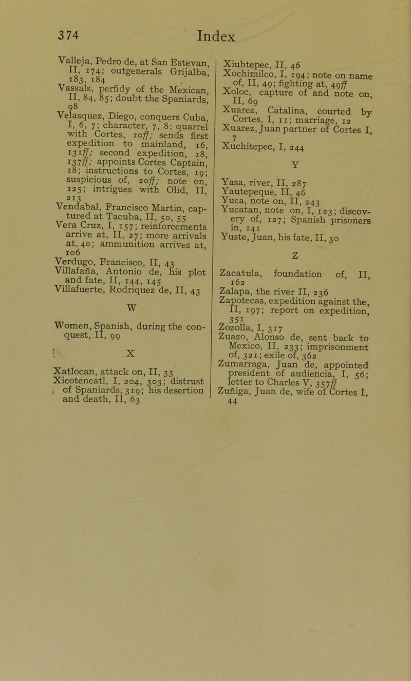 Valleja, Pedro de, at San Estevan, II. 1741 outgenerals Griialba! i83. i«4 Vassals, perfidy of the Mexican, II, 84, 85; doubt the Spaniards, 98 Velasquez, Diego, conquers Cuba, I, 6, 7; character, 7, 8; quarrel with Cortes, 10ff; sends first expedition to mainland, 16, 131 ff: second expedition, 18, 13>rfí; appoints Cortes Captain, 18; instructions to Cortes, 19; suspicious of, 20ff; note on’ 125; intrigues with Olid, II, 213 Vendabal, Francisco Martin, cap- tured at Tacuba, II, 50, 55 Vera Cruz, I, 157; reinforcements arrive at, II, 27; more arrivals at, 40; ammunition arrives at. 106 Verdugo, Francisco, II, 43 Villafaña, Antonio de, his plot and fate, II, 144, 145 Villafuerte, Rodriquez de, II, 43 W Women, Spanish, duringthe con- quest, II, 99 f- X Xatlocan, attack on, II, 33 Xicotencatl, I, 204, 303; distrust ji of Spaniards, 319; his desertion and death, II, 63 Xiuhtepec, II, 46 Xochimilco, I, 194; note on ñame of, II, 49; fighting at, 49ff Xoloc, capture of and note on. II, 69 Xuarez, Catalina, courted by Cortes, I, 11; marriage, 12 Xuarez, Juan partner of Cortes I, 7 Xuchitepec, I, 244 Y Yasa, river, II, 287 Yautepeque, II, 46 Yuca, note on, II, 243 Yucatán, note on, I, 123; discov- ery of, 127; Spanish prisoners in, 141 Yuste, Juan, his fate, II, 30 Z Zacatula, foundation of, II. 162 Zalapa, the river II, 236 Zapotecas, expedition against the, II, 197; report on expedition, „ 351, Zozolla, I, 317 Zuazo, Alonso de, sent back to México, II, 233; imprisonment of, 321; exile 01, 362 Zumarraga, Juan de, appointed president of audiencia, I, 56; letter to Charles V, 357ff Zuñiga, Juan de, wife of Cortes I, 44