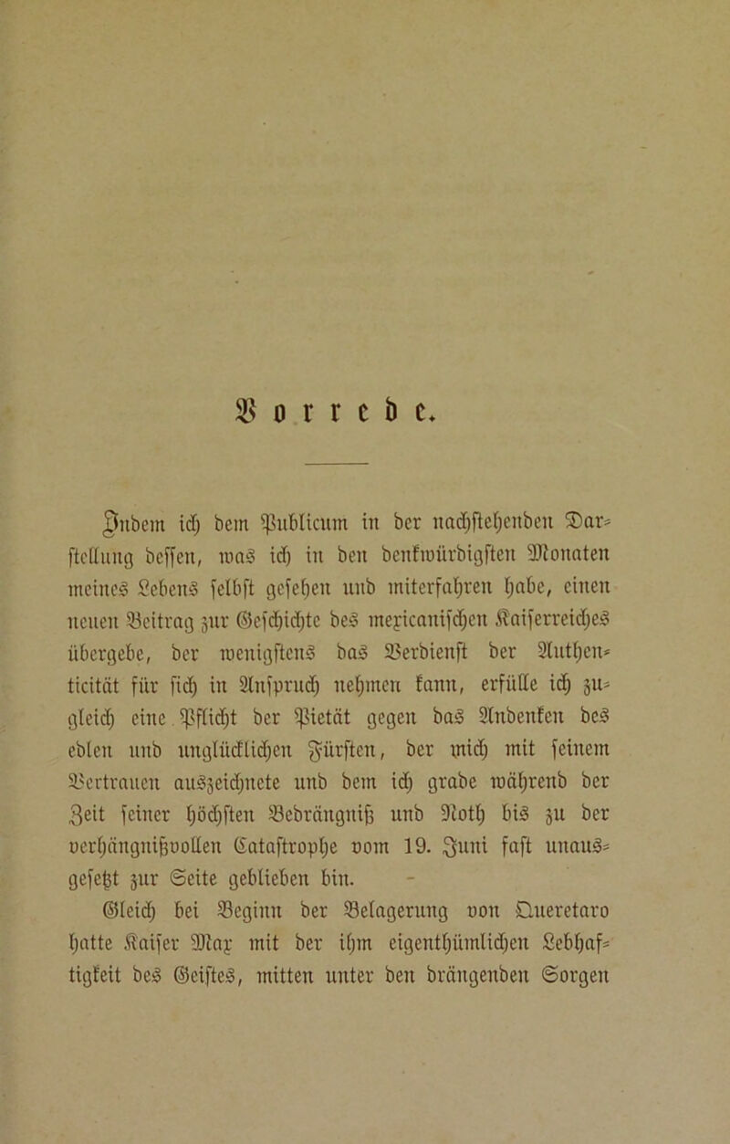 $ o r r e b e* §ttbem kl; bem publicum in ber nadjftcfjcubeu ®ar= ftclluitg beffen, maS icf) in beit bcnfroürbigften Sftonaten meines ScbcuS felbft gefehlt unb mitcrfafjren l;abe, einen neuen Beitrag jur ©efd;id;tc beS tneyicanifd;eit ÄaiferreidjeS übergebe, ber menigftenS bas Serbienft ber Stutzen* ticität für fid; in Slnfprud; ueljmcn fann, erfülle id; ju= gleid; eine $flid;t ber Pietät gegen baS Slitbenfeit beS ebleit unb unglücftidjcn dürften, ber rnidj mit feinem Vertrauen auSjeidptcte unb bem id; grabe roäl;renb ber 3eit feiner f;öd)ften Sebränguif; unb Diotl; bis §u ber uerfjängnifjuollen ©ataftropl;e com 19. $uni faft unauS- gefegt jur ©eite geblieben bin. ©leid; bei Seginn ber Selagerung non Dueretaro f;atte faifer DJtap mit ber i(;m eigent(;ümlid)cu £ebl;af* tigt'eit beS ©elftes, mitten unter ben brängenbeit ©orgeu