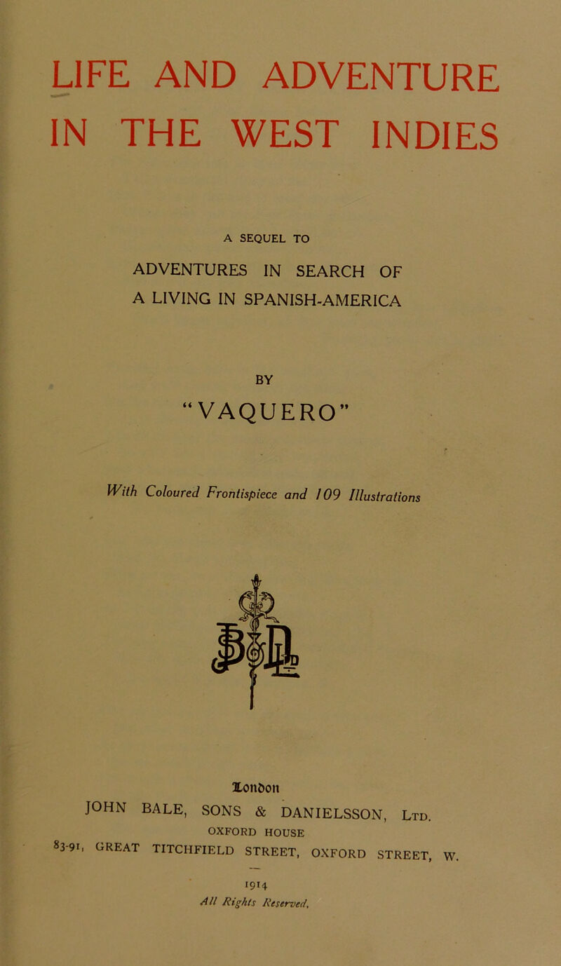IN THE WEST INDIES A SEQUEL TO ADVENTURES IN SEARCH OF A LIVING IN SPANISH-AMERICA BY “VAQUERO With Coloured Frontispiece and 109 Illustrations Xondon JOHN BALE, SONS & DANIELSSON, Ltd. OXFORD HOUSE 83-91, GREAT TITCIIFIELD STREET, OXFORD STREET, W. 1914 All Rights Reserved,