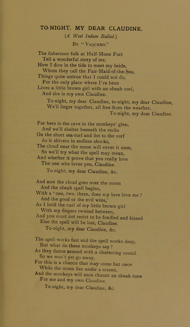 TO-NIGHT, MY DEAR CLAUDINE. (A West Indian Ballad,) By “ Vaquero.” The fishermen folk at Half-Moon Fort Tell a wonderful story of me, How I dive in the tide to meet my bride, Whom they call the Fair-Maid-of-the-Sea, Things quite untrue that I could not do, For the only place where I’ve been Lives a little brown girl with an obeah curl, And she is my own Claudine. To-night, my dear Claudine, to-night, my dear Claudine We’ll linger together, all free from the weather, To-night, my dear Claudine For here is the cave in the monkeys’ glen, And we’ll shelter beneath the rocks On the short sea-turf and list to the surf As it shivers in endless shocks, The cloud near the moon will cover it soon, So we’ll try what the spell may mean, And whether it prove that you really love The one who loves you, Claudine. To-night, my dear Claudine, &c. And now the cloud goes over the moon And the obeah spell begins, With a one, two, three, does my love love me ? And the good or the evil wins,’ As I hold the curl of my little brown girl With my fingers twisted between, And you must not resist to be fondled and kissed Else the spell will be lost, Claudine. To-night, my dear Claudine, &c. The spell works fast and the spell works deep, But what do these monkeys say ? As they dance around with a chattering sound So we won t yet go away, For this is a chance that may come but once While the moon lies under a screen, And the monkeys will soon chaunt an obeah tune For me and my own Claudine. lo-night, my dear Claudine, &c.