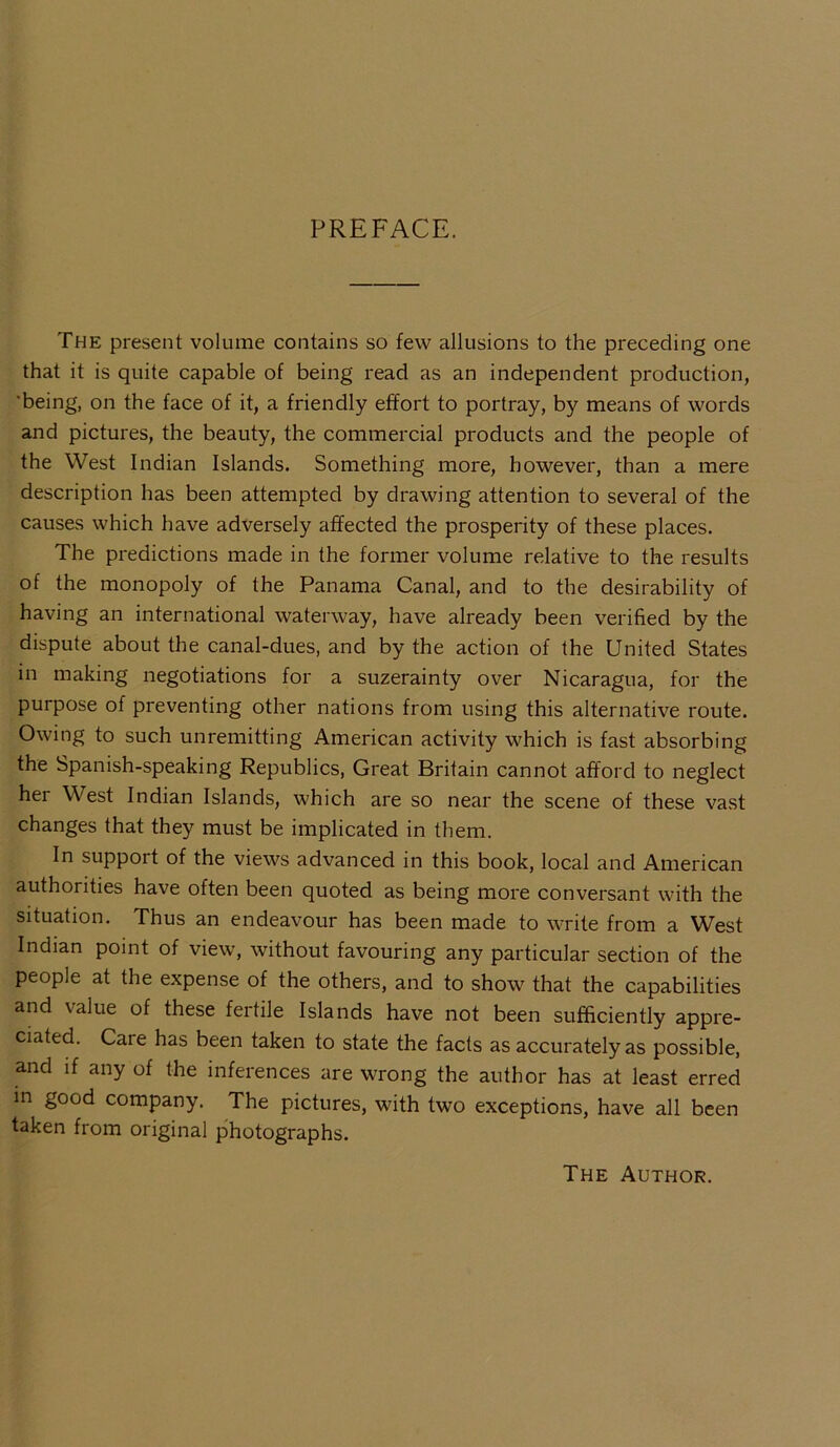 PREFACE. The present volume contains so few allusions to the preceding one that it is quite capable of being' read as an independent production, 'being, on the face of it, a friendly effort to portray, by means of words and pictures, the beauty, the commercial products and the people of the West Indian Islands. Something more, however, than a mere description has been attempted by drawing attention to several of the causes which have adversely affected the prosperity of these places. The predictions made in the former volume relative to the results of the monopoly of the Panama Canal, and to the desirability of having an international waterway, have already been verified by the dispute about the canal-dues, and by the action of the United States in making negotiations for a suzerainty over Nicaragua, for the purpose of preventing other nations from using this alternative route. Owing to such unremitting American activity which is fast absorbing the Spanish-speaking Republics, Great Britain cannot afford to neglect her West Indian Islands, which are so near the scene of these vast changes that they must be implicated in them. In support of the views advanced in this book, local and American authorities have often been quoted as being more conversant with the situation. Thus an endeavour has been made to write from a West Indian point of view, without favouring any particular section of the people at the expense of the others, and to show that the capabilities and \alue of these feitile Islands have not been sufficiently appre- ciated. Cate has been taken to state the facts as accurately as possible, and if any of the inferences are wrong the author has at least erred in good company. The pictures, with two exceptions, have all been taken from original photographs. The Author.