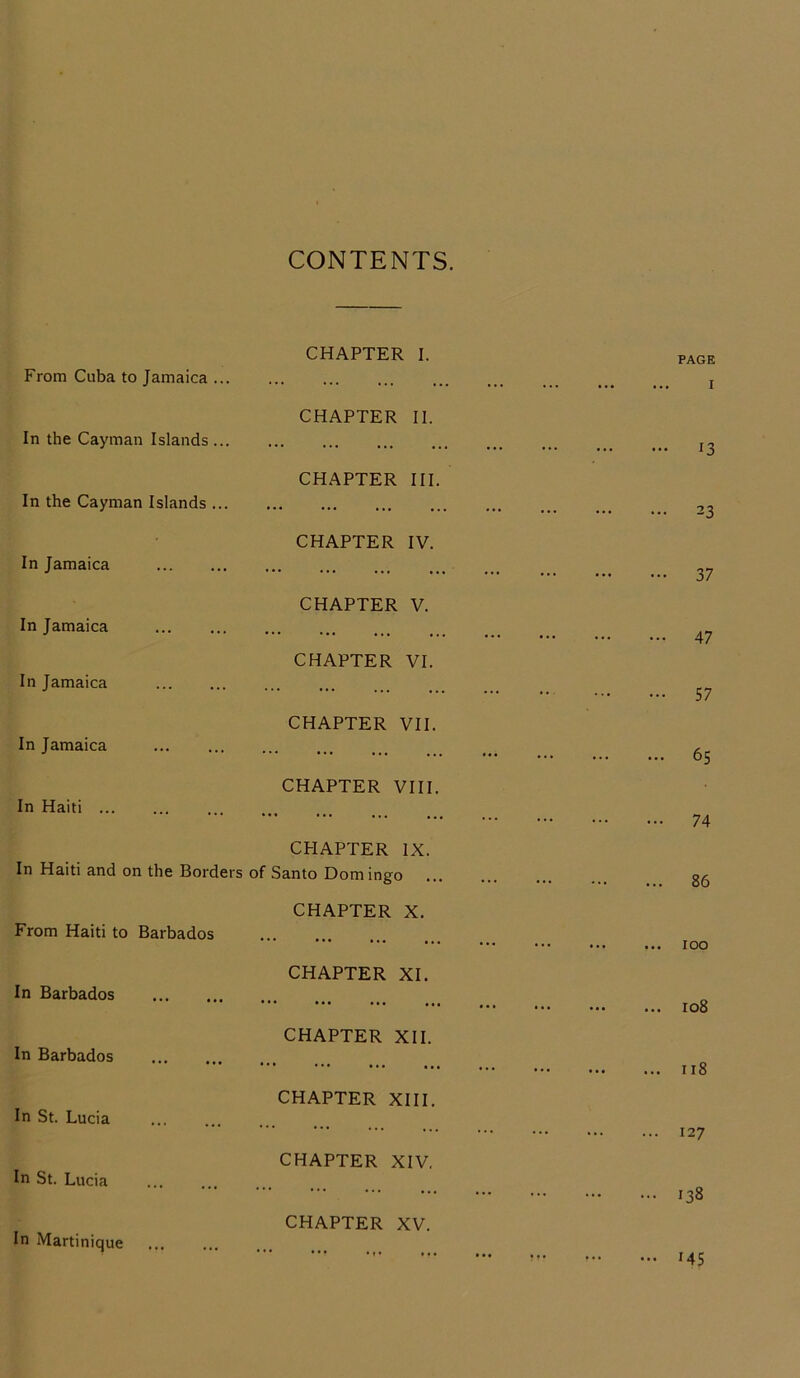 CONTENTS. From Cuba to Jamaica ... In the Cayman Islands... In the Cayman Islands ... In Jamaica In Jamaica In Jamaica In Jamaica In Haiti ... In Haiti and on the Border: From Haiti to Barbados In Barbados In Barbados In St. Lucia In St. Lucia CHAPTER I. CHAPTER II. CHAPTER III. CHAPTER IV. CHAPTER V. CHAPTER VI. CHAPTER VII. CHAPTER VIII. CHAPTER IX. of Santo Domingo CHAPTER X. CHAPTER XI. CHAPTER XII. CHAPTER XIII. CHAPTER XIV. CHAPTER XV. PAGE ... I ... 13 ... 23 - 37 ... 47 ... 57 ... 65 ... 74 ... 86 ... 100 ... 108 ... 1 r 8 — 127 ... 138 ... 145 In Martinique