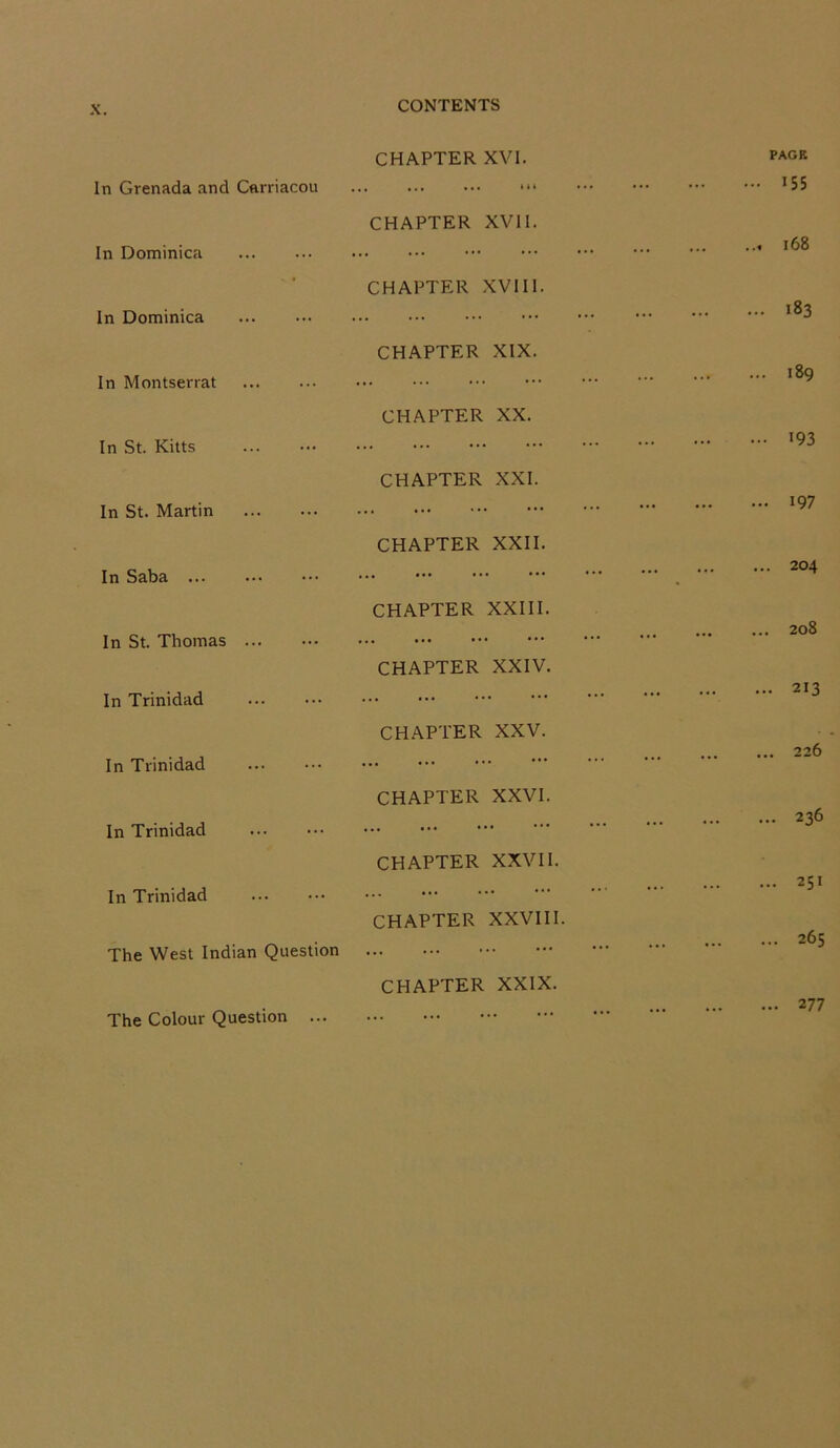 X. In Grenada and Carriacou CONTENTS CHAPTER XVI. PAGE 155 In Dominica CHAPTER XVII. 168 In Dominica CHAPTER XVIII. 183 In Montserrat CHAPTER XIX. 189 In St. Kitts CHAPTER XX. 193 In St. Martin CHAPTER XXI. 197 In Saba CHAPTER XXII. 204 In St. Thomas CHAPTER XXIII. 00 0 N In Trinidad CHAPTER XXIV. 213 In Trinidad CHAPTER XXV. 226 In Trinidad CHAPTER XXVI. 236 In Trinidad CHAPTER XXVII. 251 The West Indian Question CHAPTER XXVIII. 265 CHAPTER XXIX. The Colour Question ... ... 2 77