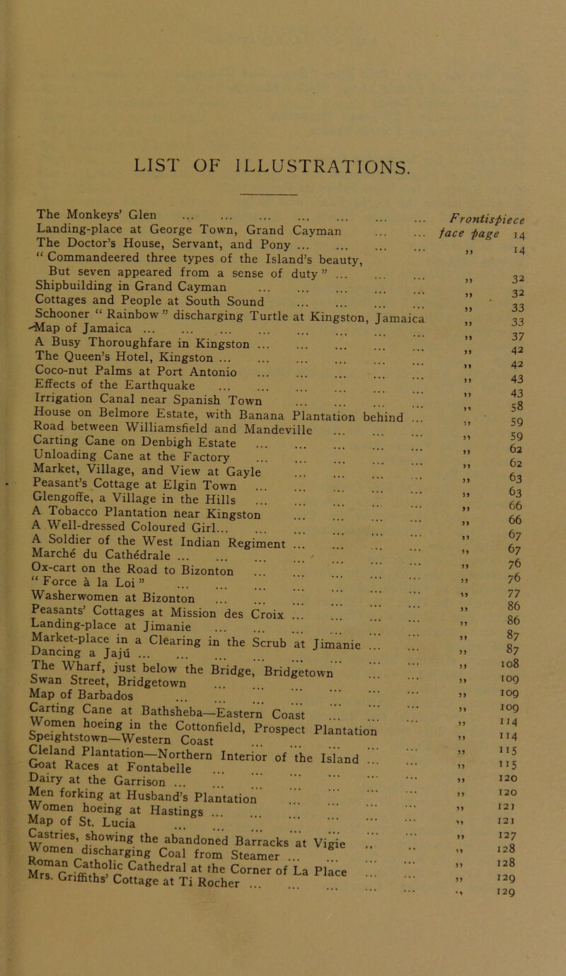 LIST OF ILLUSTRATIONS. The Monkeys’ Glen Landing-place at George Town, Grand Cayman The Doctor’s House, Servant, and Pony “ Commandeered three types of the Island’s beauty, But seven appeared from a sense of duty” ... Shipbuilding in Grand Cayman Cottages and People at South Sound Schooner “ Rainbow ” discharging Turtle at Kingston, Jamaica --Map of Jamaica ... A Busy Thoroughfare in Kingston The Queen’s Hotel, Kingston ... Coco-nut Palms at Port Antonio Effects of the Earthquake Irrigation Canal near Spanish Town House on Belmore Estate, with Banana Plantation behind Road between Williamsfield and Mandeville Carting Cane on Denbigh Estate Unloading Cane at the Factory '* Market, Village, and View at Gayle Peasant’s Cottage at Elgin Town Glengoffe, a Village in the Hills ... A Tobacco Plantation near Kingston A Well-dressed Coloured Girl A Soldier of the West Indian Regiment ... Marche du Cathedrale ... Ox-cart on the Road to Bizonton “ Force a la Loi ” Washerwomen at Bizonton Peasants’ Cottages at Mission des Croix .. Landing-place at Jimanie Market-place in a Clearing in the Scrub at Jimanie Dancmg a Jaju The Wharf, just below the Bridge, Bridgetown'' Swan Street, Bridgetown Map of Barbados Carting Cane at Bathsheba—Eastern Coast ZZllt the Cottonfield, Prospect Plantatio opeightstown—Western Coast Cleland Plantation—Northern Interior of the Island Goat Races at Fontabelle Dairy at the Garrison ... Men forking at Husband’s Plantation' Women hoeing at Hastings ... Map of St. Lucia wlrieS’ihTing the abandon'ed Ba'rracks'at Vigie Women discharging Coal from Steamer ... * Mr“ Griffit^ r Cathedral a* *e Corner of La Place Mrs. Griffiths Cottage at Ti Rocher ... Frontispiece face page 14 SS 14 Si 32 SI 32 ss 33 s s 33 ss 37 ss 42 ss 42 ss 43 ss 43 11 58 11 59 ss 59 ss 62 >1 62 ss 63 31 63 5) 66 31 66 31 67 11 67 13 76 SS 76 ss 77 31 86 SS 86 31 87 33 87 1 3 108 33 109 33 iog 31 log SS 114 11 114 SS 115 IS 115 31 120 33 120 SS 121 11 121 33 127 11 128 13 128 33 129 • 1 129