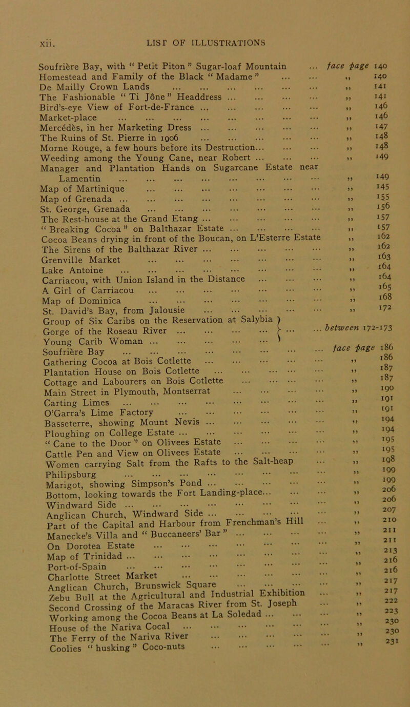 Soufriere Bay, with “ Petit Piton ” Sugar-loaf Mountain Homestead and Family of the Black “ Madame” De Mailly Crown Lands The Fashionable “ Ti Jone” Headdress Bird’s-eye View of Fort-de-France Market-place Mercedes, in her Marketing Dress The Ruins of St. Pierre in iqo6 Morne Rouge, a few hours before its Destruction Weeding among the Young Cane, near Robert Manager and Plantation Hands on Sugarcane Estate nea Lamentin Map of Martinique Map of Grenada St. George, Grenada The Rest-house at the Grand Etang “ Breaking Cocoa ” on Balthazar Estate Cocoa Beans drying in front of the Boucan, on L’Esterre Estat The Sirens of the Balthazar River Grenville Market Lake Antoine Carriacou, with Union Island in the Distance A Girl of Carriacou Map of Dominica St. David’s Bay, from Jalousie Group of Six Caribs on the Reservation at Salybia Gorge of the Roseau River Young Carib Woman ... Soufriere Bay ... ... Gathering Cocoa at Bois Cotlette Plantation House on Bois Cotlette Cottage and Labourers on Bois Cotlette Main Street in Plymouth, Montserrat Carting Limes ... O’Garra’s Lime Factory ... Basseterre, showing Mount Nevis Ploughing on College Estate ... “ Cane to the Door ” on Olivees Estate Cattle Pen and View on Olivees Estate Women carrying Salt from the Rafts to the Salt-hea Philipsburg Marigot, showing Simpson’s Pond ... Bottom, looking towards the Fort Landing-place... Windward Side ... ••• Anglican Church, Windward Side ••• Part of the Capital and Harbour from Frenchmans Hill Manecke’s Villa and “ Buccaneers’ Bar ” On Dorotea Estate Map of Trinidad Port-of-Spain Charlotte Street Market Anglican Church, Brunswick Square ... - Zebu Bull at the Agricultural and Industrial Exhibition Second Crossing of the Maracas River from St. Joseph Working among the Cocoa Beans at La Soledad House of the Nariva Cocal The Ferry of the Nariva River Coolies “ husking ” Coco-nuts face •page 140 ,, 140 „ 141 *4i Mb j) 146 „ i47 „ i48 » 148 „ *49 55 55 55 55 55 55 55 55 55 15 55 55 55 5 5 149 145 155 156 157 157 162 162 163 164 164 165 168 172 between 172-173 face page 15 55 55 55 IS 51 15 55 55 55 55 55 55 55 55 55 11 55 55 11 IS 11 15 15 11 11 51 51 II 186 186 187 187 190 191 [QI 194 194 195 195 198 199 199 206 206 207 210 2 11 21 I 213 2l6 216 217 217 222 223 230 230 231