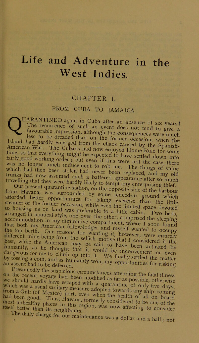 Life and Adventure in the West Indies. CHAPTER I. FROM CUBA TO JAMAICA. QUARANTINED again in Cuba after an absence of six years ! The recurrence of such an event does not tend to give a i“be it AmenrtanaWardTh?crhed ^'d Cha°S Caused by tbe sPanilh- American vvai. lhe Cubans had now enioved Home Rni~ rA- ™ ime, so that everything might be expected to have settled down iiMo fa.rly good workmg order ; but even if this were not the case the -e StVF””™ ^ replaced*,'mk!°my^ld t^Uinga Slrf11 fron?UHSUent qUaral,tine station' °» th= opposite side of thL harbour SS“5S?££StSK*?.s?3 the top berth. Our reasons for w fanC ,™yse^ wanted to occupy different, mine being from the selfish”motive WTever’ ™ere entirely best, while the American may be said fn h E considered it the humanity, as he thought that it TOr4 i ,, e been actuated by dangerous for me to climb up into if W b<fi m,?°nve?ient or even by tossing a coin and as hnrmnih ' e bna ^ settled the matter an ascent had to be deferred ' y W°n' my °PPortunities for risking on attedi«g ‘Ota. illness we should hardly have escaDed ,., h aS fa!'.as Possible, otherwise Which was a u.ui sanftafyZwre adopted Mw!. °f °nly five cIays, from a Gulf fof Mexico\ L adopted towards any ship coming had been good, fffin T™ f hfh °f a“ °n b°ad most unhealthy places\n thfo ’ foimerly considered to be one of the itself better than?its eneighboursregi0n’ WaS OW affe°‘ing *° c0side?