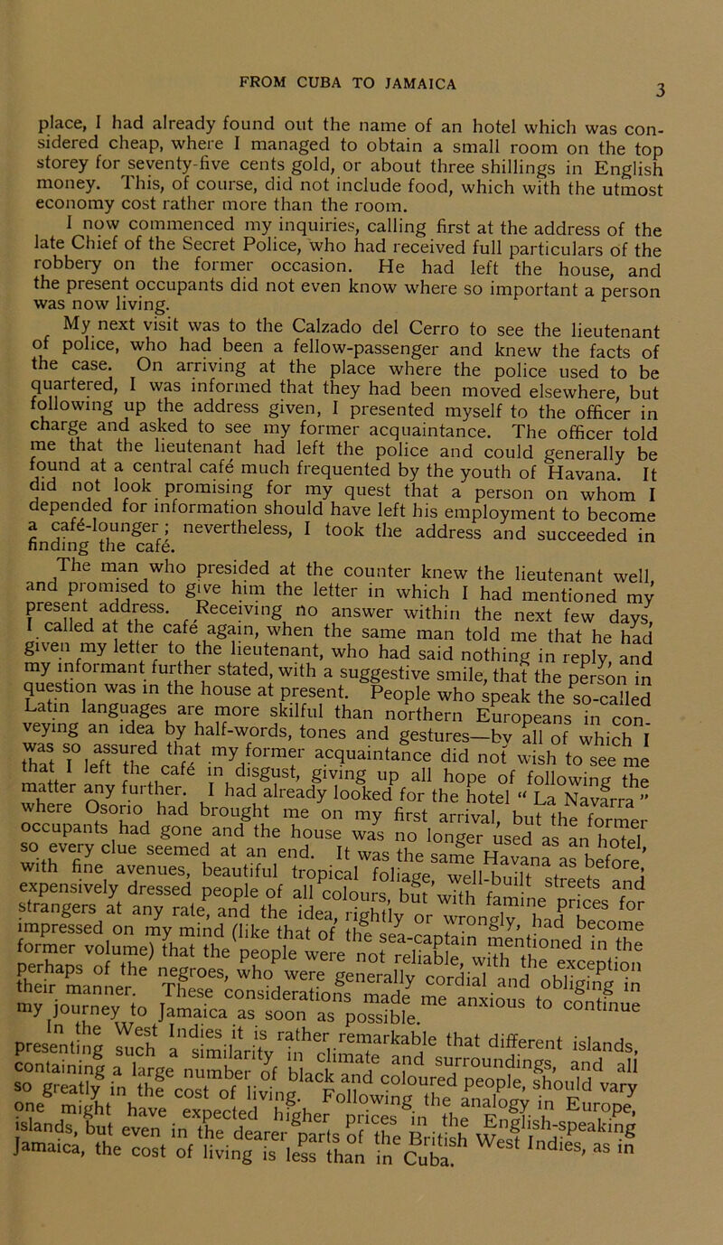 3 place, I had already found out the name of an hotel which was con- sidered cheap, where I managed to obtain a small room on the top storey for seventy-five cents gold, or about three shillings in English money. This, of course, did not include food, which with the utmost economy cost rather more than the room. 1 now commenced my inquiries, calling first at the address of the late Chief of the Secret Police, who had received full particulars of the robbery on the former occasion. He had left the house, and the present occupants did not even know where so important a person was now living. r My next visit was to the Calzado del Cerro to see the lieutenant of police, who had been a fellow-passenger and knew the facts of the case. On arriving at the place where the police used to be quartered, I was informed that they had been moved elsewhere, but following up the address given, I presented myself to the officer in charge and asked to see my former acquaintance. The officer told me that the lieutenant had left the police and could generally be found at a central cafe much frequented by the youth of Havana. It did not look promising for my quest that a person on whom I depended for information should have left his employment to become a cafe-lounger; nevertheless, I took the address and succeeded in finding the cafe. The man who presided at the counter knew the lieutenant well and promised to give him the letter in which I had mentioned my present address. Receiving no answer within the next few days, I called at the cafe again, when the same man told me that he had given my letter to the lieutenant, who had said nothing in reply, and my informant further stated, with a suggestive smile, that the persinin question was in the house at present. People who speak the^o-called Latin languages are more skilful than northern Europeans in con veying an idea by half-words, tones and gestures-bv all of which I t™ MeTr1 myHf01'mf did not wish to see me that I left the cafe in disgust, giving up all hope of following the matter any further. I had already looked for the hotel « La Navarra ” where Osono had brought me on my first arriva, butlheformer occupants had gone and the house was no longer ised as an hoW so every clue seemed at an end. It was the saJe HaranraTbrfore’ with fine avenues beautiful tropical foliage, well-built streets and expensively dressed people of all colours but with faming - c strangers at any rate, and the idea, Sly or h J impressed on my mind Hike that nf thl oL 'roiVY> “acl become former volume) fhat ^ Jamaica, the cost of living is less than in Cuba. '