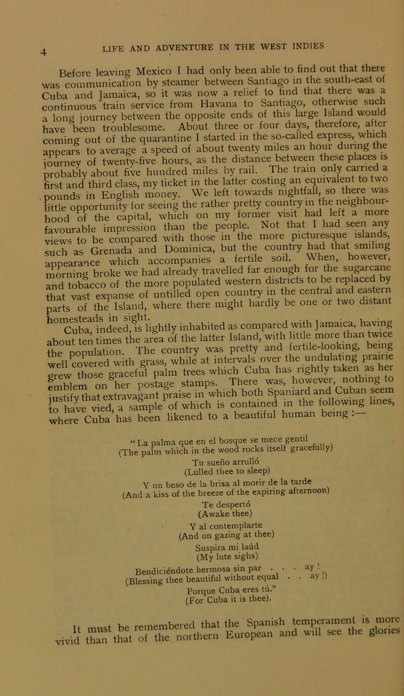 Before leaving Mexico I had only been able to find out that there was communication by steamer between Santiago in the south-east of Cuba and Jamaica, so it was now a relief to find that there was a continuous train service from Havana to Santiago, otherwise such a long journey between the opposite ends of this large Island would have been troublesome. About three or four days, therefore, after coming out of the quarantine I started in the so-called express, which appears to average a speed of about twenty miles an hour during the journey of twenty-five hours, as the distance between these places is probably about five hundred miles by rail. The tram only earned a first and third class, my ticket in the latter costing an equivalent to two pounds in English money. We left towards nightfall, so there was Tittle opportunity for seeing the rather pretty country in the neighbour- hood of the capital, which on my former visit had left a more favourable impression than the people. Not that 1 had seen any views to be compared with those in the more picturesque islands such as Grenada and Dominica, but the country had that smiling appearance which accompanies a fertile soil. When, however, morning broke we had already travelled far enough for the sugarcane nnd tobacco of the more populated western districts to be replaced by ?hat *st expanse of untUled open country in the central and eastern parts of the Island, where there might hardly be one 01 two distan h01cTbTdindeedfisUghtly inhabited as compared with Jamaica, having about ten times the area of the latter Island, with little more than twice the population. The country was pretty and fertile-looking, being well Covered with grass, while at intervals over the undulating prairie grew those graceful palm trees which Cuba has rightly taken as her emblem on her postage stamps. There was, however, nothing iustifv that extravagant praise in which both Spaniard and Cuban seem to have vied a sample of which is contained in the following lines, where Cuba has been likened to a beautiful human being:- “ La palma que en el bosque se mece gent.il (The palm which in the wood rocks itself gracefu y) Tu sueno arrullo (Lulled thee to sleep) Y un beso de la brisa al morir de la tarde (And a kiss of the breeze of the expiring afternoon) Te desperto (Awake thee) Y al con tern plarte (And on gazing at thee) Suspira mi laud (My lute sighs) Bendici^ndote hermosa sin par . . (Blessing thee beautiful without equal Porque Cuba eres tii.” (For Cuba it is thee). ay ay!)