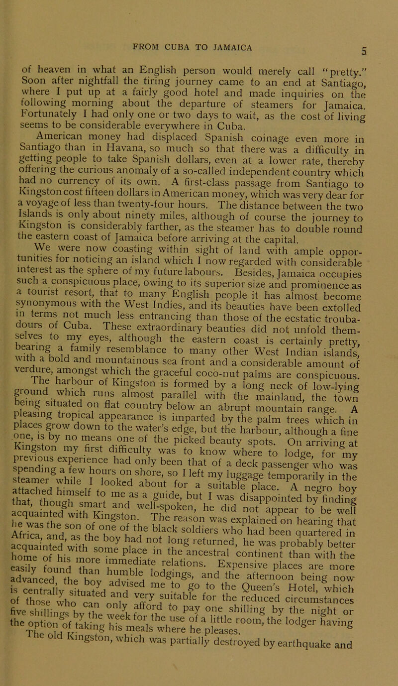 of heaven in what an English person would merely call “ pretty.” Soon after nightfall the tiring journey came to an end at Santiago, where I put up at a fairly good hotel and made inquiries on the following morning about the departure of steamers for Jamaica. Fortunately I had only one or two days to wait, as the cost of living seems to be considerable everywhere in Cuba. American money had displaced Spanish coinage even more in Santiago than in Havana, so much so that there was a difficulty in getting people to take Spanish dollars, even at a lower rate, thereby offering the curious anomaly of a so-called independent country which had no currency of its own. A first-class passage from Santiago to Kingston cost fifteen dollars in American money, which was very dear for a voyage of less than twenty-four hours. The distance between the two Islands is only about ninety miles, although of course the journey to Kingston is considerably farther, as the steamer has to double round the eastern coast of Jamaica before arriving at the capital. We were now coasting within sight of land with ample oppor- tunities ror noticing an island which I now regarded with considerable intei est as the sphere of my future labours. Besides, Jamaica occupies such a conspicuous place, owing to its superior size and prominence as a tourist resort that to many English people it has almost become synonymous with the West Indies, and its beauties have been extolled in terms not much less entrancing than those of the ecstatic trouba- dours of Cuba. These extraordinary beauties did not unfold them- se ves to my eyes, although the eastern coast is certainly pretty, be?n'mgu ^fam! y resemblance to many other West Indian islands, with a bold and mountainous sea front and a considerable amount of verdure, amongst which the graceful coco-nut palms are conspicuous. dh,e haibour of Kingston is formed by a long neck of low-lying ru”s,almost parallel with the mainland, the town , 5 + ated on flat country below an abrupt mountain range. A nlappc;n5rorOP^Ca aPP<;arance 1S imparted by the palm trees which in one Khx d0Wn he water s ed§e> but the harbour, although a fine e, is by no means one of the picked beauty spots. On arriving at Kingston my first difficulty was to know where to lodge for 1m previous experience had only been that of a deck passenger who was Kergwhik i’ToTh 'TV? ‘ lef‘ my temporarily in the , *hlle,} looked about for a suitable place. A negro bov th dedhrdf T meCaS a £uide’ but 1 was disappointed bygfinding ^quamSfwiffi Knaf he dld not Sppear Jbe welt he was the snn nf gS Tib £be reason was explained on hearing that Africa and as the°hn °h T soldiers who had been quartered in acquainted wfth 1 Y ,ad °0t Tng returned> he was probably better home of his more 116 P ace ln tbe ancestral continent than with the easily found Than ’*elatl0ns- Expensive places are more advanced the ho lu,mble lodgings, and the afternoon being now me t0J° to the Queen’s Hotel, which Min^yX °n5yi Pay^ the-?he 0oW°I<taki'?S heaplea1seesr00m’ ** ‘°dger haVing C mgston, which was partially destroyed by earthquake and