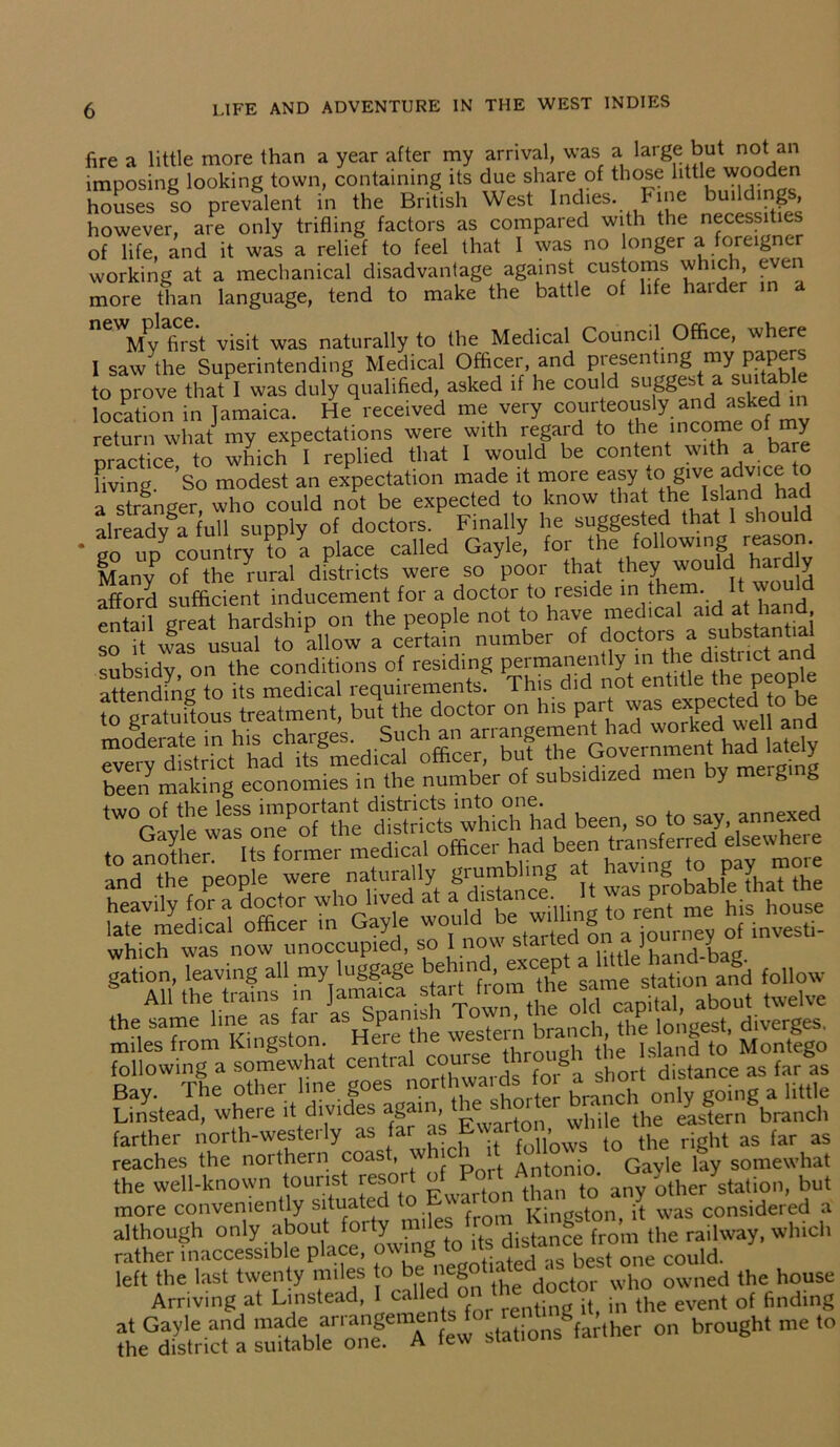 fire a little more than a year after my arrival, was a large but not an imposing looking town, containing its due share of those little wooden houses so prevalent in the British West Indies. Fine buildi g , however, are only trifling factors as compared with the necessities of life, and it was a relief to feel that I was no longer a foreigner working at a mechanical disadvantage against customs which, ec more than language, tend to make the battle of life haider in “Vvffis't visit was naturally to the Medical Council Office, where 1 saw the Superintending Medical Officer, and presenting my to prove that I was duly qualified, asked if he could sugg^t a suitable location in Tamaica. He received me very courteously and asked in return what my expectations were with regard to the income of my practice, to which 1 replied that I would be content^ice to living. So modest an expectation made it more easy to give advice to a stranger, who could not be expected to know that the Island ha alreadv a full supply of doctors. Finally he suggested that 1 should * to up country to a place called Gayle, for the following reason Many of the rural districts were so poor that they, ^oul^ afford sufficient inducement for a doctor to reside in the . entail great hardship on the people not to have medical aid at ha , so it was usual to allow a certain number of doctors a subsidy on the conditions of residing permanently in the district and KeToct Jut, been making economies in the number of subsidized men by merg g been, so to say annexed to MotherIts former med cal officer had been transferred elsewhere 'and^^eo'fe were naturally grumblntg at h-ng o pa^ more sraa as sa which was now unoccupied, so I now staiteci on• ] y gaHM' thStf 'oil- Linstead, where d divides again^ while the eastern branch farther north-westerly as far as twarto , as far as reaches the northern coast, wh ch t fay somewhat the well-known tourist resot °on than to any other station, but more conveniently situated to Kingston it was considered a although only about forty miles f,^ ^ (he railway, which rather inaccessible place, o\ g , KPct one could, left the last twenty miles to be nego i ' ^ who owned the house Arriving at Linstead, I called on ‘he doctor ^ ^ ^ of finding theGdaS,acta sm.tb.aenoa.mSemAenfew stations farther on brought me to